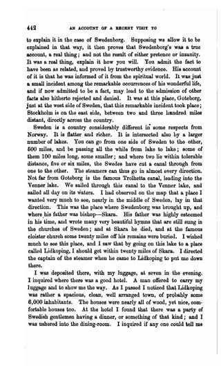 442              AN ACCOUNT OF A BBOENT      VIBI~   TO

to explain it in the ease of Swedenborg. Supposing we allow it to be
explained in that way, it then proves that Swedenborg's Wa& a true
account, 8 real thing; and not the result of either pretence or insanity.
It was a real thing, explain it how you will. You admit the fact to
have been as related, and proved by trustworthy evidence. His account
of it is that he was informed of it from the spiritual world. It was just
a sma.ll incident among the remarkable occurrences of his wonderful life,
and if now admitted to be a fact, may lead to the admission of other
facts also hitherto rejected and denied. It was at this place, Goteborg,
just at the west side of Sweden, that this remarkable incident took place;
Stockholm is on the east side, between two and thr~e hanch"ed miles
distant, directly across the country.
    Swedeu is a country considerably different ill some respects from
 Norway. It is :flatter and richer. It is intersected also by a larger
number of lakes. You can go from one side of Sweden to the other,
 500 miles, and be passing all the while from lake to lake; some of
 them 100 miles long, some smaller; and where two lie within tolerable
 distance, five or six miles, the Swedes have cut a canal through from
 one to th~ other. The steamers can thus go in almost every direction.
 Not far from Goteborg is the famous Trolhetta canal, leading into the
 Venller lake. We sailed through this canal to the Venner lake, and
 sailed all day on its waters. I had observed on the map that Or place I
 wanted v~ry much to see, n~arly in the middle of Sweden, lay in that
 direction. This was the place where Swedenborg was brought up, and
 where.his father was bishop-Skara. His father was higWyesteemed
 ill his time, and wrote many very beautiful hymns that are still sung in
 the ch~ches of Sweden; and at Skara he died, and at the· famous
 cloister church some twenty miles off his remains. wer~ buried.· I wished
 much to see this place, and I saw that by going on this lake to a place
 ~aUed Lidkoping, I s.hould get within twenty miles of Skara. I directed
 the C$ptain of the st~aDler when he came to Lidkoping to put me down
th~re.
   I was deposited there, with my luggage, at seven in the evening.
I inquired wher~ there was a good hotel. A man offered to carry my
luggage and to show ~e the w~y. As I passed 1 noticed that Lidkoping
was ~ther 8 spacious, clean, well arranged town, of probably some
6,000 inhabitants. The houses were nearly all of wood, yet nice, com- .
fortabl~ house~ too. At the hotel I found that there was a party of
Swedish gentlemen ha~ng a dinner, or 8()m~thing of that kIDd; and I
was ushered into the dining-room. I inquired if any ODe could tell me
 