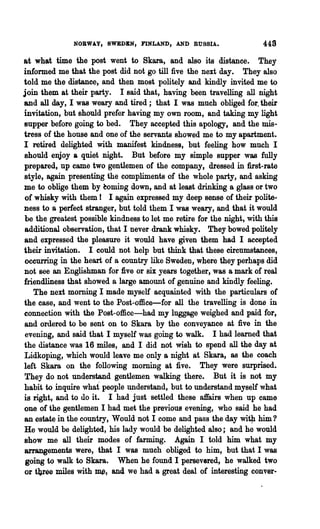NORWA.Y, SWEDEN, FINLAND, AND RUSSIA.                   448
at what time the post went to Skara, and also its distance. They
informed me that the post did not go till five the next day. They also
told me the distance, and then most politely and kindly invited me to
join them at their party. I said that, having been travelling all night
and all day, I was weary and tired; that I was much obliged for. their
invitation, but should prefer having my own room, and taking my light
supper before going to bed. They accepted this apology, and the mis~
tress of the house and one of the servants showed me to my apartment.
I retired delighted with manifest kindness, but feeling how much I
should enjoy a quiet night. But before my simple supper was fully
prepared, up came two gentlemen of the company, dressed in first-rate
style, again presenting the compliments of the whole party, and asking
me to oblige them by eoming down, and at least drinking a gla8s or two
of whisky with them I I again expressed my deep sense of their polite-
ness to a perfect stranger, but told them I was weary, and that it would
be the greatest possible kindness to let me retire for the night, with this
additional observation, that I never drank whisky. They bowed politely
and expressed the pleasure it would have given them had I accepted
their invitation. I could not help but think that these circnmstances,
occurring in the heart of a country like Sweden, where they perhaps did
not see an Englishman for five or six years together, was a mark of real
friendliness that showed a large amount of genuine and kindly feeling.
   The next morning I made myself acquainted with the particulars of
the case, and went to the Post-office-for all the travelling is done in
connection with the Post-office-had my luggage weighed and paid for,
and ordered to be sent on to Skara by the conveyance at five in the
 evening, and said that I myself was going to walk. I had learned that
the distance was 16 miles, and I did not wish to spend all the day at
Lidkoping, which would leave me only a night at Skara, as the coach
left Skara on the following morning at five. They were surprised.
They do not understand gentlemen walking there. But it is not my
habit to inquire what people understand, but to understand myself what
is right, and to do it. I had just settled these affairs when up came
one of the gentlemen I had met the previous evening, who said he had
an estate in the country, Would not I come and pass the day wiQl him 'I
He would be delighted, his lady would be delighted also; and he would
show me all their modes of farming. Again I told him what my
arrangements were, that I was much obliged to him, but that I was
 going to walk to Skara. When he found I persevered, he walked two
or tijree miles with~, and we had a great deal of interesting conver-
 
