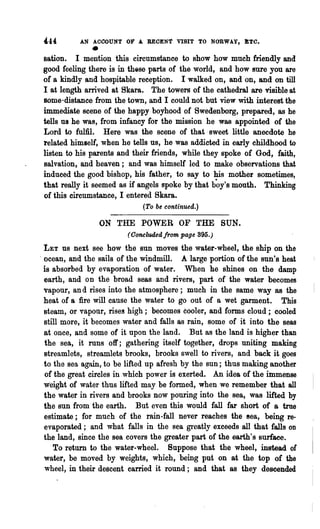 444       AN ACOOUNT OF A. RECENt VISIT TO NORWAY, I:Te•
               •
sation. I mention this circumstance to show how much friendly and
good feeling there is in thise parts of the world, and how sure you are
of a kindly and hospitable reception. I walked on, and on, and on till
I at length arrived at 8kara. The towers of the cathedral are visible at
some·distance from the town, and I could not but view with interest the
immediate scene of the happy boyhood of Swedenborg, prepared, as he
tells us he was, from infancy for the mission he was appointed of the
Lord to fulfil. Here was the scene of that .sweet little anecdote he
related himself, when he tells us, he was addicted in early childhood to
listen to his parents and their friends, while they spoke of God, faith,
salvation, and heaven; and was himself led to make observations that
induced the good bishop, his father, to say to his mother sometimes,
that really it seemed as if angels spoke by that b~y's mouth. Thinking
of this circumstance, I entered Skara.
                             (To be continued.)

                   ON THE POWER OF THE SUN.
                         (Ooncludedfrom page 395.)
  LET us next see how the sun moves the water-wheel, the ship on the
. ocean, and the sails of the windmill. A large portion of the sun's heat
  is absorbed by evaporation of water. When he shines on the damp
  earth, and on the broad seas and rivers, part of the water becomes
  vapour, and rises into the atmosphere; much in the same way as the
  heat of a fire will cause the water to go out of a wet garment. This
  steam, or vapour, rises high; becomes cooler, and forms cloud; cooled
  still more, it becomes water and falls as rain, some of it into the seas
  at once, and some of it upon the land. But as the land is higher than
  the sea, it runs off; gathering itself together, drops uniting making
  streamlets, streamlets brooks, brooks swell to rivers, and back it goes
  to the sea again, to be lifted up afresh by the sun; thus making another
  of the great circles in which power is exerted. An idea of the immense
  weight of water thus lifted may be formed, when we remember that all
  the water in rivers and brooks now pouring into the sea, was lifted by
  the sun from the earth. But even this would fall far short of a true
  estimate; for much of the rain-fall never reaches the sea, being re-
  evaporated; and what falls in the sea. greatly exceeds all that falls on
  the land, since the sea covers the greater part of the earth's surface.
     To return to the water-wheel. Suppose that the wheel, instead of
  water, be moved by weights, which, being put on at the top of the
  wheel, in their descent carned it round; and that as they descended
 
