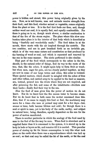 446                   ON THE POWER OP THE SUN.

power is hidden and stored, this power being originally given by the
sun. Now, as is well known, man and animals receive strength from
their food; and this food, whether animal or vegetable, comes originally
from the plant or tree. It is the fuel that feeds our fires, and, though
neither wood nor coal, it is equally fuel, and equally combustible. For
there is going on in us, though much slower, a similar combustion to
that of the fire of the steam engine.. The place where this slow com-
bustion takes place is in the interior of that body which is described as
being "fearfully and wonderfully made." The food taken in at the
mouth, there meets with the air inspired through the nostrils. The
two combine, and are in part breathed forth as an invisible gas,
which is of the very same nature and constitution as that produced by
the burning of wood or coal, and which is separated and renewed by
the sun in the same manner. The circle performed is also similar.
   That part of the food which corresponds to the ashes in the fire,
should, in the natural order of things, find its way to the roots of the
tree, that, like the ashes, it might again help to form fruit or wood;
but when men, eager for gain, are too closely packed together, as they
are now in some of our large towns and cities, this order is violated.
These ejected matters, which should be mingled with the ashes of fires
and other refuse, and carried a,vay to be applied to the land as manure,
are, instead, poured into the rivers where they are not required, and
 after poisoning the fish and some of the inhabitants-dwellers near
 their banks-finally find their way to the sea.
    How the food of man gives him the power of motion we do not
 know. Nor do ,ve know how the fire causes water to become steam.
 But we do know that in both cases the matter consumed does this.
Also, that if we cease to supply this food or fuel, the machinery may
move for a time-the man or .animal may exist for a few days-but,
sboner or later, both become lifeless and cold; for though there is a
soul or spirit in man, yet is ~is body of the earth, earthy, and subject
to natural laws ; being, therefore, equally dependent on the sun for the
power of motion manifested.
    There is another particular in which the analogy of the food used by
man to the fuel of the fire may be seen. When food is abundant and is
supplied faster than it is consumed in the system, it is stored up in the
body in beds or layers as fat, and remains till it is needed. This peculiar
power of storing up fat for future consumption is very like what took
place on the earth when there was a superabundance which was laid up
JB eoo,l; 80 that coal may be called the fat of the earth, or fat the coal
 