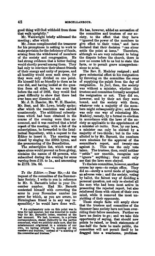 42                                    MISCELLANEOUS.

good thing will Goa withhold from those He has, however, aclded an accusation of
that walk uprightly."                   the committee and trustees of our 80"
   Hr. Wainwright briefly addressed the            ciety, to the effect that they have
meeting; after which                               U ignored the power of the members to
   Mr. J ones complimented the treasurer           give effect to their votes," and have
for his promptness in setting to work to           declared that their decision "can alone
make provision for the deficiency of funds,        settle the point at issue.u Therefore,
arising from the withdrawal of members             although we are very reluctant to bring
of the society and congregation. He                the dispute before the church, there is
had strong evidence that a better feeling          now no course left to us but to state the
would shortly.prevail among them. They             facts, or to permit grave misapprehen-
had only to convince their absent friends          sions to arIse.
of their energy and unity of purpose, and             The Rev. E. Madeley resigned; and
all hostility would soon melt away, for            gave substantial. effect to his resignation
they were only divided on one point.               by throwing on the committee the on,"
He himself felt as friendly to them as he          of supplying the pulpit from the day of
ever did, and having looked at the ques-           resignation. In fact, then, the society
tion from all sides, he was sure that              was without a minister, whether the
before the end of 1866, they would find            trustees and committee formally accepted
greatdifticulty to 'show that there had            the resignation or not. They did so,
ever been any disunion at all.                     however, and by their act they were
   Mr. I. B. Haseler, Mr. W. H. Haseler,           bound, and the society with them,
Mr. Best, and Mr. Lowe, brielly spoke;             whatever vote a majority of the mem-
after which the resolution was carried.            bers might subsequently give; and there
un~ously. The additional subscrip-                 W$S only one way of reinstating Mr.
tiODS which had been obtained in the               Madeley, namely, by a formal re-election
come of the evening were then an-                  in accordance with the laws of the so-
nOllDced, and it was resolved that a brief         ciety as applicable to the appointment of
reporii of the meeting, with a list of the         a minister ab initio. Now, by our laws,
subscriptions, be forwarded to the Intel-          a minister can only be elected by a
leetu8J. Repository, with a request to the         majority of two-thirds; but in the vote
Editor to insert it. The meeting was               alluded to by Mr. Barnett, the numbers
elosed by singing the 6S9th hymn, and              were nineteen for the approval of the
tlle pronouncing of the Benediction.               oommittee's report, and twenty-one
   The subscription list, which want of            against it. This was the only vote
spaee alone would prevent us from giving,          tlken. The trustees, then, could neither
oontains the names of 68 persons, who              " settle" nor unsettle, recognise nor
subscribed during the evening for sums             " ignore" anything; they could only
varying from ;£ 10. to 1s., and amounting          see that the laws were obeyed.
to £178. 18s. Gd.                                     To tbelate committee, however,another
                                                   oourse lay open-to resign office. They
                                                   did so--8Ul"ely a novel mode of ignoring
   To the Editor. - Dear Sir,-At the               an adverse vote; and the society, voting
-request of the committee of the Summer..
.lane Society, I write to you in reference         by ballot, the fairest way of deciding a
 to Mr. S. Barnett's letter in YOUl' De-           personal question, not only re-elected all
.cember number. Had Mr. Barnett                    the men who had been most active in
                                                   presenting the rejected report, bllt also
·contented himself with correcting the
-error in your November number (an                 reinfor-eed them with others of their own
                                                   mind, while it removed the most un..
-error for which, as you are aware, no             yielding of their opponents.
 Birmingham friend is in any way re-
sponsible),· he would ha.ve done well.                These simple facts will amply show
                                                   that the trustees and committee of the
  • An explanatory note on this point was In       Summer-lane society have Dot been over-
type for last number, but was removed to make      riding their fellow members. Further we
way for Mr. Barnett'l letter, received at the      have ne desire to go; and we take this
last moment. We had. however, In a private
correspondence, stated distinctly to the parties   opportunity of saying, that should new
onncerned, what we publicly state now, that the    points be raised, or fresh statements of
mlutatement orlainated in a mistake of our         one·h&f the facts be made public, the
own, we having printed U a meeting of the
mmabefo, and trustees," instead of "a meeting of   committee will Dot permit it.elf to be
the eommittM and trustees."                        dragged into • wearisome,. profitless
 