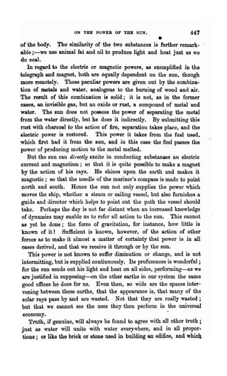 ON THE POWER OF THE SUN.                         447
of the body.
                                                      •
               The similarity of the two substances is further remark-
able i-we use animal fat and oil to produce light and heat just as we
do coal.
    In regard to the electric or magnetic powers, as exemplified in the
telegraph and magnet, both are equally dependent on the sun, though
more remotely. These peculiar powers are given out by the combina-
tion of metals and water, analogous to the burning of wood and air.
The result of this combination is solid; it is not, as in the former
cases, an invisible gas, but an oxide or met, a compound of metal and
water. The sun does not p09Sess the power of separating the metal
from the water directly, but he does it indirectly. By submitting this
rust with charcoal to' the action of fire, separation takes place, and the
eleetric power is restored. This power it takes from the fuel used,
which :first had it from the sun, and in this case the fuel passes the
power of producing motion to the metal melted.
    But the sun can directly excite in conducting substanoes an electric
current and magnetism; so that it is quite possible to make a magnet
by the action of his rays. He shines upon the earth and makes it
 magnetic; so that the needle of the mariner's compass is made to point
 north and south. Hence the sun not only supplies the power which
 moves the ship, whether a steam or sailing vessel, but also furnishes a
 guide and director ,vhich helps to point out the path the vessel should
 take. Perhaps the da.y is not far distant when an increased knowledge
 of dynamics may enable ns to refer all action to the sun. This cannot
 as yet be done; the force of gravitation, for instance, how little is
 known of it! Sufficient is known, however, of the action of other
 forces as to make it almost a matter of certainty that power is in all
 eases derived, and that we receive it through or by the sun.
     This power is not known to suffer diminution or change, and is not
 intermitting, but is supplied continuously. Its profuseness is wonderful;
 for the sun sends out his light and heat on all sides, performing-as we
 are justified in supposing-on the other earths in our system the same
 good offices he does for us. Even then, so wide are the spaces inter-
 vening between these earths, that the appearance is, that many of the
 solar rays pass by and are wasted. Not that they are really wasted;
 but that we cannot see the uses they then perform in the universal
  economy.
     Truth, if genuine, will always be found to agree with all other truth i
 jnst as water will unite with water everywhere, and in all propor.
 tiona; or like the brick or stone used in building an edifice, and which
 