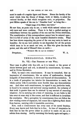 448                   ON THE POWER OF THE SUN.

must be made of a regular figure and fitness. Hence the faculty of the
mind which tries the fitness of things, truth or falsity, is called the
rational faculty, or that which recognises ratio, or proportion. The
poet Milton speaks of the sun in "Paradise Lost" as being the-
                  " Bright image of his Maker, here below."
He saw then, as poets only do see, a truth which natural science now
only more and more confirms. There is in fact a perfect analogy or
resemblance between the qualities of the sun and the Divine Attributes.--
The consideration of this correspondence cannot here be entered upon;
but it is full of series of the most beautiful illustrative truths. What
has been shown respecting the power of the sun may serve to teach us
humility; for we see how entirely we are dependent for all the powers
which seem to be so much our own, on Him who gives the sun his
power, and who said of Himself when on earth-
                    "WITHOUT   ME   YE CAN DO NOTHING."
   Swepstone.•                                                   w.   A.

                 THEOLOGICAL                 ESSAYS.
               No. Vil.-THE      FREEDOM OF THE WILL.

THAT man is gifted with free-will, as it is termed, or the power of
choice between good and evil, is attested by consciousness, by reason.
and by Divine Revelation.
   First, by man's own consciousness. It may be remarked, that an
impression of consciousness, like an axiom .of mathematics, though
incapable of demonstration, is above and beyond all demonstration. It
is a truth of perception too interior for demonstration to reach, but
which carries with it conviction more forcible than any demonstration
can. And when such consciousness, in regard to any particular truth,
is found to be common and universal among mankind, the certainty of
that truth is greater than can be attained by any amount of reasoning
whatever; for in carrying out a train of reasoning, we are liable to fall
into error at some step in the course, and that is sufficient to invalidate
the conclusion. But a perception by consciousness does not follow the
slow winding course of argument, but comes like a lightning-flash direct
from heaven, carrying with it irresistible conviction.
   Now, such a consciousness has every man of his moral freedom.
Every man knows and feels that he is free. In time of temptation he
feels that he has the power either to yield or to resist-to      sm   or to
refrain from sinning. And by exercising this faculty again and again,-
 