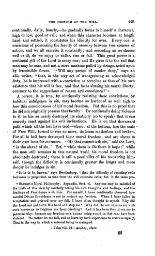 THE FREEDOM OF THE WILL.                               449
continnaliy, daily, hourly,-he gradually forms to himself It character,
high or low, good or evil; and when this character becomes at length
fixed and settled, it constitutes his identity for ever. Every one is
conscious of possessing the faculty of choosing between two courses of
action, and we all exercise it constantly; and according as we choose
well or ill, do we enjoy or suffer, rise or fall. This great power is a
continual gift of the Lord to every one; and He gi:ves it to the end that
man may be man, and not a mere machine pulled by strings, acted upon
by irresistible forces. "Will any person of candor deny," says an
able writer, "that; in the very act of transgressing an acknowledged
duty, he is impressed with a conviction as complete as that of his own
existence that his will is free, and that he is abusing his ~oral liberty,
contrary t<) the suggestions of reason aI1d conscience ?";::
    A person, it is true, by continually resisting these convictions, by
habitual indulgence in sin, may become so hardened as well nigh to
lose this consciousness of his moral freedom. But this is no proof that
he did not originally possess that faculty. By continually doing violence
to it he has so nearly destroyed its elasticity (so to speak) that it can
8carcely react against his evil inclinations. He is on that downward
path" which all the lost have trod-where, at the ~ottom, lies the scale •
of Free Will, turned to rise no more, its beam motionless and broken.
For all in hell have desiroyed their moral freedom, and are slaves to
their own lusts for evermore. " He that committeth sin," said the Lord,
 "is the slavet of sin." Yet," while there is life there is hope:" while
the man still remains in this natural world his moral freedom is not
 absolutely destroyed; there is still a possibility of his recovering him.
 self, though the difficulty is continually greater the longer and more
deeply he indulges in sin,
  "It is to be known," says Swedenborg, "that the difficulty of resisting evils
increases in propol'tion RS man from the will commits evils; for, in the same pro..

  * Stewart's Moral Philosophy. Appendix, Sect. vi. Anyone may be satisfied of
the truth of this view by carefully noting his own thoughts and feelings, and the
dealings of Providence with him. For myself, I have continually observed how
careful Divine Providence is not to restrict my freedom. When I have fallen ill
temptation and grieved over my full, I have often thought to myself, Why did
the Lord nQt put forth His hand and stop me? Why did He not impress mo "ith
such horror as to frighten me from yielding? And it has been then given me to
perceive why: because my freedom as a human being would in that case have beel~
violated. He rather let me fall, and so learn by hard experience to restrain myself.
That is the way in which a rational being is managed.
                          t John viii. S4-4ovAos, sl4ve.
                                                                        29
 