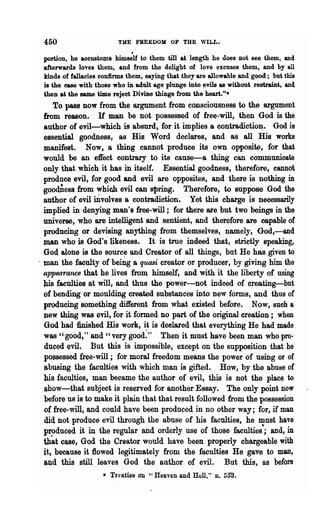 450                     THE FREEDOM OF THE WILL •
                              .
 portion, he accustoms himself to them till at length he does not see them, and
 afterwards loves them, and from the delight of love excuses them, and by all
 kinds of fallacies confirms them, saying that they are allowable and good.; but this
 is the case with those who in adult age plunge into evils as without restraint, and
 then at the same time reject DiviDe things from the heart."-
      To pass now from the argument from consciousness to the argument
  from reason. If man be not possessed of free-will, then God is 'the
  author of evil-whic~ is absurd, for it implies a contradiction. God is
  essential goodness, as His Word declares, and as all His works
  manifest. Now, a thing cannot produce its own opposite, for that
  would be an effect contrary to its cause-a thing can communicate
  only that which it has in itself. Essential goodness, therefore, cannot
  produce evil, for good and evil are opposites, and there is nothing in
  goodDess from which evil can spring. Therefore, to suppose God the
  author of evil iJivolves a contradiction. Yet this charge is necessarily
  implied in denying man's free-will; for the~ are but two beings in the
  universe, who are intelligent and sentient, and therefore are oapable of
  producing or devising anything from themselves, namely, God,-and
  man who is God's likeness. It is tme indeed that, strictly speaking,
  God alone is 'the sourc~ and Creator of all things, but He has given to
, man the faculty of being a quasi creator or producer, by giving him the
  appearance that he lives from himself, and with it the liberty of using
  his faculties at will, and thus the power-not indeed of creating-but
  of bending or moulding created substances into new forms, and thus of
  producing something different from what existed before. Now, such a
  new thing was evil, for it formed no part of the original creation; when
  God had finished His work, it is deelared that everything He had made
  was "good," and "very good:" Then it must have been man who pro-
  duced evil~ But this is impossible, except on the supposition 'that he
  possessed free-will; for moral freedom means the power of using or of
  abusing the faculties with which man is gifted. How, by the abuHe of
  his faculties, man became the author of evil, this is not the place to
  show-that subject is reserved for another Essay. The only point now
  before us is to make it plain that that result followed from the possession
  of free-will, and could have been produced in no other way; for, if man
  did not produce evil through the abuse of his faculties, he must have
  pr~duced it in the regular and orderly use of those faculties"; and, in
  that case, God the Creator would have been properly chargeable with
  it, because it flowed legitimately from the faculties He gave to man,
  and this still leaves God the author of evil. But this, as before
                    .. Treatist3 an "Heaven and Hell," n. 53"8.
 