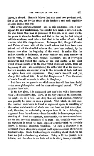 TJtE FREEDOM OF THE WILL.                        451
shown, is absurd. Henee it follows that man must have produced evil,
Dot in the use, but by the abuse of his faculties j and such capability
of abuse implies free-will.
   This is the abstract argument; and in this condensed form. ·it may
appear dry and uninteresting, yet consider how much is mvolved in it.
He who denies that man is possessed of free-will, or in other words,
the power to abuse his faculties, and that in this way he first brought
evil into existence, must believe that God is the author of evil. And
consider what this charge involves. It charges God, the good Creator
and Father of men, with all the horrid crimes that have been com-
mitted, and all the dreadful miseries that have been suffered, by the
human race since the beginning of the world. It makes Him the
author, ,directly or indirectly, of every robbery and every murder-of
 bloody wars, of hate, rage, revenge, blasphemy, and of everything
 monstrous and wicked that exists, or has ever existed in the inner
 world of man's heart, or in the outer world of life and aation, from the
 beginning- of time; and consequently the author also of all the miseries,
 horrors, anguish, and despair, even to the torments of hell, that men
 or spirits have ever experienced. Deny man's free-will, and you.
 charge God with all this. Is not that blasphemous? Then the denial
 of man's free-will amounts, in effect, to blasphemy.
    But there are two grounds on which man's free-will has been denied
 -the one a philosophical, and the other a theological ground. We will
 examine them both.
    In the first place, it is maintained that man's free-will is inconsistent
 with God's foreknowledge. Now,' at the very outset of the discussion,
 we might set up a veto, and deny tllat any valid argument 'whatever
 can possibly be based on such a ground. That which, in such case,
 the reasoner undertakes to found an argument upon, is something of
 the nature and character of which man can have DO just conception;
 and, therefore, in undertaking to argue from it, he is deducing an
 argument from the unknown,-from that which he has DO proper under..
 standing of. Such an argument, consequently, can have no soundness,
 no one can have any assurance of its truth; and especially when such
 an argument" is found to stand opposed to truths which we certainly
 know, it becomes absolutely worthless. Of such a character is an
 argument which attempts to support itself upon reasonings about God's
'foreknowledge. God's foreknowledge is something about which we can
 have no jnst understanding whatever. Being a Divine quality, it is
 infinite, and therefore to our finite minds is utterly incomprehensible;
 