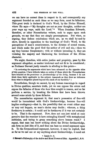 452                           THE FREEDOM OF THE        ~~LL.



we can have no correct ideas in respect to it, and consequently any
argument founded on such ideas as we may form, must be fallacious.
This great troth is declared in God's Word, by the Divine Himself,
where Ha 8&Y8-" My thoughts are not as your thoughts, neither are
your ways my ways, saith the Lord. * When Jonathan Edwards,
                                                  H



therefore, or other N ecessitarian writers, seek to argue upon such
grounds, we say that they are simply presumptuous. But when, so
arguing, they deduce conclusions which are, as we shall by-and-by
show, directly in opposition to the teachings of God's Word, to the
perceptions of man's consciousness, to the dictates of sound reason,
and which make the good God the author of evil and sin,-then we
say they become blasphemers; with or without intending it, they are
violating the maJesty and blackening the loveliness of the. Divine
character.
   Wa might, therefore, with entire justice and propriety, pass by this
argument altogether, as matter irrelevant and not fit to be considered;
as Professor Stewart justly remarks in alluding to this point-
     U   In reviewing the   ar~ments which   have been advanced on the opposite sides
of this question, I have hitherto taken .no notice of those which the Necessitariana
have founded on the prescience or jOfreknowledge oj the Deity, because I do not
think them fairly applicable to the subject, inasmuch as they draw an inference
from what is altogether placed beyond the reach of our faculties." t
     Nevertheless, though we cannot, by any human reasonings in regard
to Divine qualities, ascertain truth, yet we can oppose the errors and
expose the fallacies of those who have thus sought to reason, and 80 far
perlorm a service, by breaking the fetters that have been thrOWI
I'round soma minds by those fallacies.
   The neoessitarian argument ia, that man's possession of free-will
would be inconsistent with God's foreknowledge, because free-will
implies contingency-that is, the possibility that an event either may
o;r may not happen, as man's choice may decide; whereas, a thing
foreknown is certain; it could not be foreknowp if it was not certainly
to be. That is the argument. Now, does not any just mind at once
perceive that the reasoner is here entangling himself with metaphysical
subtleties, and trying to grasp something above human reach? I
repeat, that man can know nothing about the Divine foreknowledge,
cab form nQ just idea of it, and thus can base no sound argument upon
it. To the forementioned argument, however, it may be replied, that
so far as we       can
                  aee or say anything about foreknowledge, it need not
                                       • Isaiah Iv. 8.
 f   'twwlMi's Phi1<11fophy of the ActiTe ed Moral Powers of Man. Appelldh I. t S. 8.
 