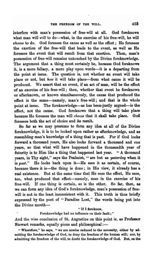 THE FREEDOM OF THE WILL.                            458
interfere with man's possession of free-will at all. God foreknows
what man will'wiU to do-what, in the exercise of his free-will, he will
choose to do. God foresees the cause as well as' the effect; He foresees
the exertion of the free-will that leads to the event, as well as He
 foresees the event that will result from that exertion. Then, man's
 possession of free-will remains untouched by the Divine foreknowledge.
 The argument that a thing must certainly be, because God foreknows
 it, is a mere fallacy, a mere play upon words-it is a departing from
 the point at issue. The question is, not whether an event will take
 place or not, but how it will take place-from what cause it will be
 produced. We assert that an event, if an act of man, will be the effect
 of an exercise of his free- will; then, whether that event be foreknown
 or afterknoWD a or known simultaneously, the cause that 'produced the
 effect is the same-namely, man's free-will; and that is the whole
 point at issue. The foreknowledge-as has been-j1l8tly argued-is the
  effect, not the cause. God foreknows that a thing will take place
  because He foresees the man will choose that it sball take place. God
  foresees both the act of choice and its result-
     80 .far as we may presume to form QUy idea at all of the Divine
  foreknowledge, it is to be looked upon rather as a1'terknowledge, and as
 resembling man's knowledge of a thing that is past. For if God looks
  forward a thousand years, He also looks forward a thousand and one
 years, so that what will have happened in the thousandth year of
  futurity is to Him like a thing that happened last year. "A thousand
  years, in Thy sight," says the Psalmist, " are but as ye8terday when it
  is P{l$t." He looks back upon it--He sees it as certain, of COUlse,
  because there it is-the thing is done; in His view, it already has a .
  real existence. But at the same time that He sees the effect, He sees,
  too, what produced that effect-namely," man in the exercise of his
  free- will. If one thing is certain, so is the other. So far) then, as
  we can form any idea of God's foreknowledge, man's possession of free-
  will is not in the least inconsistent with it. This truth is thus briefly
  expressed by the poet of "Paradise Lost," the words being put into
  the Divine mouth-
                                        l' If I foreknow,
                Foreknowledge had no influence on their fault; "
 And the wise conclusion of St. Angustine on this point is, as Professor
 Stewart remarks, eqnally pious and philosophical : -
  " Wherefore," he says, "we are nowise reduced to the necessity, either by ad-
mitting the foreknowledge of God, to deny the freedom of the human will; nor, by
admitting the freedom of the will, to doubt the foreknowledge of God. But, OD the
 