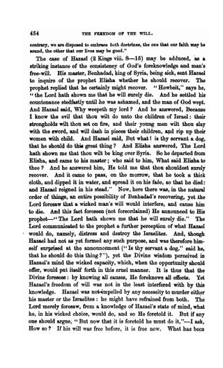 454                     'tHE P'RBEDOM 011 TSE WILL.

  contrary, we are disposed to embraee both doctrines, the one that our faith may bG
  IOUDd, the other that our lives may be good."
      The ease of Hazael (2 Kings viii. 8-15) may be adduced, &a a
   striking instance of the consistency· of God's foreknowledge and man's
   free-will. His master, Benhadad f lring of Syria, being sick, sent Hazael
   to inquire of the prophet Elisha whether he should recover. The
   prophet replied that he certainly might recover. " Howbeit," says he,
   "the Lord bath shown me that he will surely die. And he settJed his
   countenance stedfastly until he was ashamed, and the man of God wept.
   And Hazael said, Why weepeth my lord? And he answered, Because
  I know the evil that thou wilt do unto the children of Israel: their
  strongholds wilt thou set on fire, and their young men wilt thou slay
  with the sword, and will dash in pieces their children, ~d rip np their·
  women with child. And Husel said, But what I is thy servant a dog,
  that he should do this great thing '} And Elisha answered f The Lord
  hath shown me that thou wilt be king over Syria. 80 he departed from
  Elisha, and came to his master; who said to him, What said Elisha to
  thee '} And he answered him, He told me that thou shouldest surely
  recover. And it came to pass, on the morrow, that he took a thick
  oloth, and dipped it in water, and spread it on his faCe, BO that he died:
  and Hazael reigned in his stead." Now, here there was, in the natural
  order of things, an entire possibility of Benhadad's recovering, yet.the
  Lord foresaw that a wicked man's will would interfere f and cause him
  to die. Aad this fact foreseen (not foreordained) He announced to His
  prophet-" The Lord hath shown me that he will surely die." The
  Lord commtmieated to the prophet a further perception of what Hazael
. would do, namely, distress and destroy the Israelites. And, though
  Hazael ,had not as yet formed any such purpose, and was therefore him..
  self surprised at the announcement (" Is thy servant a dog," said he.,
  that he should,do this thing'}"), yet the Divine wisdom perceived in
  Hazael's mind the wicked capacity, which, when the opportunity should
  o1l'er, would put itself forth in this cruel manner. . It is thus that the
  Divine foresees: by knowing all causes, He foreknows all efOOts. Yet
  Hazael's freedom of will was not in the least interfered with by this
  knowledge. Hazael was no~mpelled by any necessity to murder either
  his master or the Israelites: he might have refrained from both. The
  Lord merely foresaw, from a knowledge of Hazael'g state of mind, what
  he, in his wicked choiee, would 00, and so He foretold it. But if any
  ODe shonld argue; '" But now that it is foretold he must do it, "'-1 ask,
  How so?' If his will was free before, it is free now. What has beeD
 