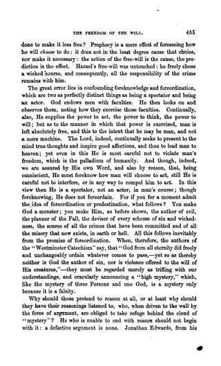 THE FRE·EDOM OF THE WILL.                       455

done to make it less free? Prophecy is a mere effect of foreseeing how
he will choose to do: it does not in the leait degree cause that ch'Oice,
nor make it necessary: the action of the free-will is the cause, the pre-
diction is the effect. Hazael's free-will was untouched: he freely chose
a wicked ·course, and consequently, all the responsibility of the crime
remains with him.
    The great error lies in confounding foreknowledge and foreordinatioIi~
which are two as perfectly distinct things as being a spectator and being
an actor. God endows men with faculties. He then looks on and
()bserves them, noting how they exercise those faculties. Continnally,
also, He supplies the power to act, the power to think, the power to
will; but as to the manner in which that power is exercised, man is
left absolutely free, and this to the intent that he may be man, and not
B mere machine.       The Lord, indeed, continually seeks to present to the
mind true thoughts and inspire good affections, and thus to lead man to
heaven; yet even in this He is m08~ careful not to violate man's
freedom, which is the palladium of humanity. And though, indeed,
we are assured by His own Word, and also by reason, that, being
omniscient, He must foreknow how man will choose to act, still He is
careful not to interfere, or in any way to compel him to act. In this
view then He is a spectator, not an actor, in man's course; though
foreknowing, He does not foreordain. For if you for a moment admit
the. idea of foreordination or predestination, what follows? You make
 God a monster; you make Him, as before shown, the author of evil,
the planner of the Fall, the deviser of every scheme of sin and wicked-
ness, the source of all the crimes that have been c.ommitted and of all-
the misery that now exists, in earth or hell. All this follows inevitably
from the premise of foreordination. When, therefore, the authors of
the " Westminster Catechism" say, that" God from all eternity did freely
 and unchangeably ordain whatever comes to pass,-yet so as thereby
 neither is God the author of sin, nor is violence offered to the will of
 His creature~," .:.-they must be regarded merely as trifling with onr
 understandings, and o~cularly announcing a "high mystery," which,
 like the mystery of three Persons and one God, is a mystery only
 because it is a falsity.
    Why should those pretend to reason at all, or at least why should
they have their reasonings listened to, who, when driven to the wall by
the force of argument, are obliged to take refuge behind the cloud of
 " mystery" ? He who is unable to end with reaSOD should not begin
 with it: a defective argument is none. J onathan Edwards, from his
 