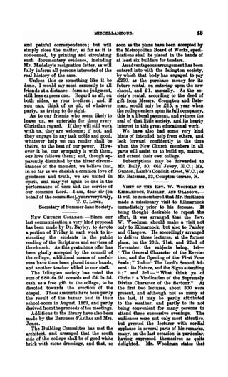 KISCELLANEOU8.

and painful correspondence; but will            BOOB 88 the plans have been aoeepted by
simply close the matter, 80 far as it is        the Metropolitan Board of Works, speci-
concerned, by printing and circulating          fications shall be placed in the hands of
lIuch documentary evidence, including           at least six builders for tenders.
Mr. Madeley's resignation letter, as will          An advantageous arrangement has been
fully inform all persons interested of the      entered into with the Islington society,
real history of the case.                       by which that body has engaged. to pay
   Unless this or something like it be          £250. as the purchase money for ita
done, I would say most earnestly to all         future rental, on entering upon the new
friends at a distance-form. no jndgment,        chapel, and ;£ 1. annually. As the so-
still les8 express one. Regard us all, on       ciety's rental, aeeording to the deed of
both sides, as your brethren; and, i1           gift from Messrs. Crompton and Bate-
you can, think of us aU, of whatever            man, would only be £ 16. a year when
party, as tryin~ to do right.                   the college enters upon its h1l oocmpaney,
    As to our friends who seem likely to         this is a liberal payment, and evinces the
leave us, we entertain for them every            zeal of that little society, and ita hearty
Christian regard. If they will still work        interest in this great educational work.
 with us, they are welcome; if not, and             We have also bad some very Jlind
 they engage in any task noble and good,         hints of intended help from others, and
 whatever help we can render shall be            look forward confidently to the time
 theirs, to the best of our power. How-          when the New Church members in all
 ever it be, our sympathy is with them,          parts will assist us to build up, mature.
 our love follows them; and, though ap-          and extend their own college.
 parently disunited by the bitter circum-           Subscriptions may be forwarded. to
 stances of the moment, we believe that,         Mr. Baily, 80, Old Jewry, E.O.; Mr.
 in so far as we cherish a common love of        Gunton, Lamb's Conduit-street, W.O.; or
 goodness and truth, we are united in            Mr. Bateman, 82, Compton-terrace, N.
  spirit, and may yet again be one in the
  performance of uses and the service of          VISIT OP THE REv. W. WOODKO' TO
  our common Lord.-.I am, dear sir (on          KILllIABNOCK, P AISLBY, AND GLAsGOw.-
  behalf of the committee), yours very truly,It will be remembered that Mr. Smithson
                          T. C. LOWE,        made a missionary visit to Kilmarnook
        Secretary of Summer-lane Society. immediately prior to his decease. It
                                             being thought desirable to repeat the
    NEW CHURCH COLLBGE. - Since. our effort, it was arranged that the Rev.
 last communieation a very kind proposal W. Woodman should make a visit not
 has been made by Dr. Bayley, to devote only to Kilmarnock, but also to Paisley
 a portion of Friday in each week tG in- and Glasgow. He accordingly arranged
 stmeting the students in the public to deliver three lectures, at the former
 reading of the Scriptures and serviees of place, on the 20th, 21st, -.nd 22nd of
 the church. As this gratuitous offer has November, the subjects being, 1st-
 been gladly accepted by the council of H The General Charaeter of the Revela-
 the college, additional means of useful- tion, and the Opening of the First Four
 ness have thus been placed in our hods, Seals;" 2nd-" The Lord's Seoond Ad-
 and another teacher added to our staff.     vent: its Nature, and the Sjgns atteQding
    The Islington society has voted the it ; " and Srd - "What think lS of
 sum of £80.68. 9d. consols and £4. Os. Sd. Christ -? a Vindieanan of the Supre~el,.
  cash as a free gift to the eollege, to be Dhine Character of the Saviour,." ~
  devoted towards the erection of the the first -two lectures, about 800 were
 chapel. These amounts have been partly present, and although not 80 many ..
 the result of the bazaar held in their the last, it may be partly attributed
 school-room in Augnst, 1862, and partl1 to the weather, and partly to its nofj
  derived from the proceeds of tea meetings. being eonvenient for many persons to
    Additions to the library have also been attend three successive evenings. The
 made by the Baroness d'Arlhac and Mrs. audiences were not only most attentive,
  Jones.                                     but greeted the lecturer with cordial
    The Building Committee has met the applause in several parts of his remarks,
"architect, and arranged that the south many, on the last occasion Ut particular,
 side of the college shall be of good white having expressed themselves 88 quite
 brick with stone dressinga, and that, 80 delighted. Hr.. Woocbnan state. that
 