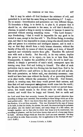 THE FREEDOM OF THE WILL.                                 457
      But it may be asked-If God foreknew the existence of evil, and
   permitted it, is not that the same thing as foreordaining it? I reply-
   By no means: foreordination and permission are very different things.
   To foreordain a thing, is to devise it, to plan it, to purpose that it
   should be, or, what amounts to the same, to will that it should be;
   whereas, to permit a thing is merely to tolerate it because it cannot be
   prevented without causing something worse. "The Lord foresaw,"
   says Swedenborg, "that it would be impossible for any good to be
   rooted in man, except in his free·will." * The Divine Being, in creating
  man, saw that it was impossible to create a being who should r(!ceive His
  gifts and graces in a conscious and intelligent manner, and in such a
  way as that they should form a truly human .character, without the
  faculty of free-will, by means of which he might, ss it were, of himself
  approach and voluntarily receive those gifts. Therefore He endowed
  man with such a faculty. But free-will, in its very nature, implies
  the power to receiye or to reject,-to turn to or turn from God.
  Consequently, it implies the possibility of evil; for evil in itself con·
  8ider~d, is simply a perversion of man's mind, consequent upon his
  turning away from God and looking to himself. The effect of such
  perversion was to cause the love flowing into his heart from God to be
  turned into self-love-and self-love is the one root of all evil and sin.
  But such permission, as before said,. was absolutely necessary; man
  would not have been man without the faculty of so perverting himself,
  or in other words, without the possession of free-will. God foresaw,
  indeed, in creating man, that many would pervert their natures, and
  thus that evil and consequent uehappiness would come into the world;
  but He also foresaw that myriads and millions would not pervert them"
. selves, but would remain in the divine order in which they were
  created, and would thus be happy and blessed, first on earth and
   the Lord acted from that necessity,· because He cannot proceed otherwise than
   according to things most essential, thus according to those things which are of the
   most perfect order. But it was shown them that man has freedom, and that if he
   has freedom, it is not from necessity. This was illustrated by the case of houses
   to be built, in that the bricks, the mortar, the sand, the stones serving for pedestals
   and pillars, also the timbe~ and beams, and many things of a like nature, are
   brought together, not in that order in which that house is to be constructed, but
., according to pleasure; and the L01'd alone knows what sort of a house JIlay thence
   be built. All those things which are from the Lord are most essential; but they
   do not follow in order from necessity, but in application to the freedqm of man."
   (A..C.6,487.)
                                * Arcana Ccdestia, n. 3,854.
 