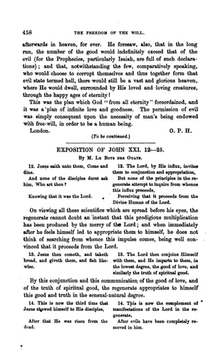458                    THE FREEDOM OF THE WILL.

afterwards in heaven, for ever. He foresaw, also, that in the long
run, the number of the good would indefinitely exceed that of the
evil (for the Prophecies, particularly Isaiah, are full of such -declara-
tions); and that, notwithstanding the few, comparatively speaking,
who would choose to corrupt themselves and thus together form that
evil state terme4 hell, there would still be a vast and glorious heaven,
where He would dwell, surrounded by His loved and 'loving creatures,
through the happy ages of eternity I
   This was the plan which God "from all eternity foreordained, and
                                                          tt


it was a ·plan of infinite love and goodness. The permission of evil
was simply consequent upon the necessity of man's being endowed
with free-will, in order to be a human being.
   London.                                                    O. P. H.
                               (To be continued.)

               EXPOSITION OF JOHN XXI. 12---25.
                         By M.   LE   Boys   DES GUAY8.

  12. Jesus saith unto them, Come and   12. The Lord, by His in1lux, invites
dine.    .                            them to conjunction-and appropriation,
  And none of the disciples durst ask   But none of the priJ)ciples in the.re·
him, Who art thou?                    generate attempt to inquire from whence
                                      this influx proceeds,
  Knowing that it was the Lord.         Perceiving that it proceeds from the
                                      Divine Human of the Lord.
   On viewing all these scientmcs which are spread before his eyes, the
regenerate cannot doubt an 'instant that this prodigious multiplication
has been produced by -the mercy of the Lord; and when immediately
after he feels himself led to appropriate them to himself, he does not
think of searching from whence this impulse comes, being well con- .
vinced that it proceeds from the Lord.
  18. Jesus then cometh, and taketh        18. The Lord then conjoins Himself
bread, and giveth them, and fish like- . with them, and He imparts to them, in
wise.                                    the lowest degree, the good of love, and
                                         similarly the truth of spiritual good.
   By this conjunction and this communicatio~ of the good of love, and
of the truth of spiritual good, the regenerate appropriates to himsell
this good and truth in the sensual-natural degree.
  14. This is now the third time that   14. TJlis is now the eomplemen' of •
Jesus 8¥Wed himself to His disciples, manifestations of the Lord in the re-
                                      generate,
  After that He was risen from the      After evils have been completely re-
dead.                                 moved in him.
 