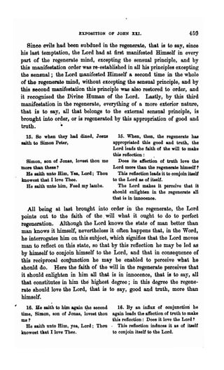 ~XP08ITtON      OF JOHN XXI.                          459
   Sinee evils had been subdued in the regenerate, that is to say, since
his last temptation, the Lord had at first manifested Himself in every
part of the regenerate mind, excepting the sensual principle, and by
this manifestation order was re-established in all his principles excepting
the sensual; the Lord Ulanifested Himself a second time in the wholo
of the regenerate mind, without excepting the sensual principle, and by
this second manifestation this principle was also restored to order, and
it recognised the Divine Human of the Lord. Lastly, by this third
manifestation in the regenerate, everything of a more exterior nature,
that is to say, all that belongs to the external sensual principle, is
brought into order, or is regenerated by this appropriation of good and
truth.          ..
  15. So when they had dined, Jesus     15. When, then, the regenerate has
saith to Simon Peter,                appropriated this good and truth, the
                                     Lord leads the faith of the will to make
                                     this refiection :    .
 Simon, son of Jonas, lovest thou me    Does its aft'ection of truth love the
more than these?                     Lord more than the regenerate himself 1
 Be saith unto Him, Yea, Lord; Thou     This rellection leads it to conjoin itself
mowest that I love Thee.             to the Lord BS of itself.
  He saith unto him, Feed my lambs.     The Lord makes it perceive that it
                                     should enlighten in the regenerate an
                                     that is in innocence.

   All being at last brought into order in the regenerate, the Lord
points out to the faith of the. will what it ought to do to perfect
regeneration. Although the Lord knows the state of man better than
man knows it himself, nevertheless it often happens that, in the Word,
he interrogates him on this subject, which signifies that the Lord moves
tnan to reflect on this state, so that by this reflection he may be led as
by himself to conjoin himself to the Lord, and that in consequence or
this reciprocal conjunction he may be enabled to perceive what he
should do. Here the faith of the will in the regenerate perceives that
it should enlighten in him all tha.t is in innocence, that is to say, all
that constitutes in him the highest degree; in this degree the regene-
rate should love the Lord, that is to say, good and truth, more than
himself.
   16. Be saith to him again the second       16. By an Wtux of conjunction he
time, Simon, son of J onas, l~vest thou    again leads the affection of truth to make
me ?                                       this reflection: Does it love the Lord?
  He saith unto Him, yea, Lord; Thou      . This reflection induces it as of it8elf
mowest tllat I love Thee.                  to conjoin itself to the Lord.
 