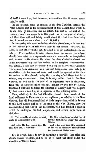 EXPOSITION OF JOHN XXI.                            461

 of itself it cannot go, that is to say, in operations that it cannot under-
 tak~ by itself.
    In the internal sense as applied to the first Christian church, this
 V'erse signifies that in the commencement of that church faith would be
 in the good of innocence like an infant, but that at the end of this
 church it would no longer be in this good, nor in the good of charity,
 but that then evil and falsity would direct it; that thus from being
 free, it would become a slave. (A. C. 10,087.)
    In comp~ring this sense with that which is given here, it is seen that
in the second part ot this verse they do not appear correlative, for
here, by that other which ought to direct it, is not understood evil, nor
falsity. For correlation to exist between these two senses, the subject
should here refer to a regenerate man who succumbs in temptations
and returns to ·his former life, since the first Christian church has
ended by succumbing, and has arrived at its complete consummation.
The internal sense that we present being applied only to the regenerate
who comes forth victorious from the last temptation, need only ~e in
correlation with the internal sense that would be applied to the New
Jerusalem, for this church, being the crowning of all those that have
existed, may not succumb. Now, it is very evident that in the New
Church, as well as in the case of the regenerate who is victorious,
faith will  be   directed, in its old age, neither by evil nor by falsity t
but that it will then be under the direction of charity, and will acquire
by that llleans a new life, as is expressed in .the following verse.
    Thus, relatively to the first Christian church, these words of the
Lord addressed to Peter are now accomplished; as relating to the New
Church, they will be accomplished at their proper time, which is known
to the Lord alone; and as to the man of the New Church, they are
accomplishing even now in the regenerate, who has reached a state in
which he undergoes his last temptation, and comes forth from it
victorious.
  19. This spake He. signifying by what     19. This influx shows by what kind of
death he should glorify God.            . new life faith should glotify the Divine
                                          Wisdom.
  And when He had spoken this, He            And at the same time, it is Buggested
saith unto him, Follow me~                to him that he should put himself under
                                          the direotion of Divine Loft.

   It is in dying, that is to say, in acquiring a new life, that faith can
glorify Divine Wisdom, and to do so it must put itself under the
direction of Divine Love~
 