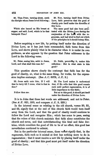 462                        EXPOSITION OF JOHN XXI.

  20. Then Peter, turning about, seeth      20. Now, turning itself from Divine
the disciple whom Jesus loved followmg;  Love, faith perceives that the good of
                                         charity puts itself under'the direcUon of
                                         this Love.
  Which also leaned on His breast at        The same goo~ had also been pen;.
supper, and said, Lord, which is he that trated with the Divine Love during the
betrayeth Thee?                          conjunction of the Loll with the re·
                                         generate, and had tried to find. out which
                                         of the principles in it should betray Him.
  Before acquiring a new life, by putting itself under the direction of
Divine Love, as it has just been commanded, faith turns "from this "
Love, and shows plainly what is its character when it is under its own
guidance, as also appears by the question that Peter addresses to the
Lord in the following verse.                                         "
  21. Peter, seeing him, saith to Jesus,       21. Faith, perceivfhg it, makes this
Lord, and what shall this man do?           reflection: But in what state is this
                                            good?
   This question shows clearly the contempt '~hat faith has for the
good of charity, or, what is the same thing, for works, for the eXpres..
sion implies contempt. (See A. O. 6078, A. E. 9.)
  22. Jesus saith unto him, If I will         22. The Lord makes it understood
that he tarry till I come, what is that to that, if He wills that this good remain
thee?                                      such until perfect regeneration, it is of
                                           little importance to this faith ;
  Follow thou me.                             But as to this good, it should put itself
                                           under the direction of Divine Love.
   It is to John that these last words are addressed, and not to Peter.
(See A..E. 821,250, and compare A.E. 9,229.)
   In the internal sense as relating to the old church, verses 20, 21,
and 22, signify that at the end of this church faith would turn itself
away from the Lord, and that the good of charity would continue to
follow the Lord and recognise Him; which has come to pass, seeing
that the rulers of this church maintain that faith alone constitutes the
church and saves, and that notwithetanding this fatal and false doc-
trine, which" considers the good of life to be of no effect, this good has
nevertheless continued to subsist.
   But in the particular internal sense, these ve&ef:l signify that, in the
regenerate, faith such as it 'existed at :first has nothing more to do in
regeneration; that it must receive a new life by placing itself under the
good of charity; and that this good must put itself under the direction
of Divine Love.
 