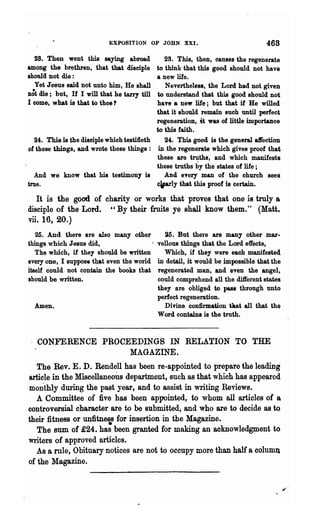 EXPOSITION OF JOHN XXI.                                468
  28. Then went this saying abroad              28. This, then, causes the regenerate
among the brethren, that that disciple       to think that this good should not have
shoula not die :                             a new life.
  Yet Jesus said not unto him, He shall         N evertheles8, the Lord had not given
D6t die; but, If I will that he tarry till   to understand that this good should not
I come, what is that to thee?                have a new life; but that if He willed
                                             that it should remain such until perfect
                                             regeneration, it was of little importance
                                             to this faith.
   24. This is the disciple whioh testi1leth    24:. This good is the general aft'ection
of these things, and wrote these things: in the regenerate which gives proof that
                                             these are truths, and which manifests
                                             these truths by the states of life ;
   And we know that his testimony is            And eTery man of the ohurch sees
true.                                        . 1 y that this proof is certain.

   It is the good of charity or works that proves that one is truly a.
disciple of the Lord. " By their fruits ye shall know them." (Matt.
vii. 16, 20.)
   25. And there are also many other            ~5. But there are many other mar.
things which J esU8 did,                 .   vellous things that the Lord effects,
   The which, if they should be written        Which, if they were each manifested
every one, I suppose that even the world     in detail, it would be impossible that the
itself could not contain the books that      regenerated man, and even the angel,
should be written.                           could comprehend all the di1ferent states
                                             they are obliged to pass through unto
                                             perfect regeneration.
  Amen.                                        Divine confirmation tut all that the
                                             Word contains is the truth.


 . CONFERENCE PROCEEDINGS IN RELATION TO THE
                                   MAGAZINE.
   The Rev. E. D. Rendell has been re-appointed to prepare the leading
article in the Miscellaneous department, such as that which has appeared
monthly during the past year, and to assist in writing Reviews.
   A Committee of five has been appointed, to whom all articles of a.
controversial character are to be submitted, and who are to decide as to
their fitness or unfitnes for insertion in the Magazine.
   The sum of £24. has been granted for making an acknowledgment to
writers of approved articles.
   As a rule, Obituary notices are not to occupy more than half a colum~
of the Magazine.
 