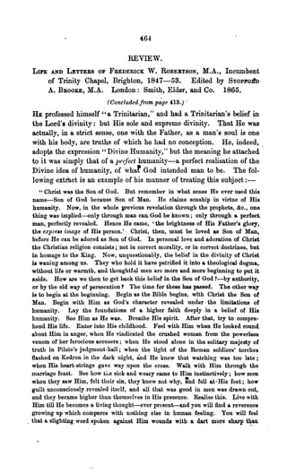 REVIEW.
 LIFE    AND LETTERS OF FREDERICK W. RoBEBTSON, M.A., Incumbent
        of Trinity Chapel, Brighton, 1847-58. Edited by STOPFO!fD
        A. BROOKE, M.A. London: Smith, Elder, and Co. 1865.
                              (Concluded from pdge 4:13.) .
 HE professed himself "a Trinitarian," and had a Trinitarian' 8 belief in
 the Lord's divinity: but His sole and supreme divinity. That He was
 actually, in a strict sense, one with the Father, as a man's soul is one
 with his body, are troths of which he had no conception. He, indeed,
 adopts the expression" Divine Humanity," but the meaning he attached
 to it was simply that of a pe/feet humanity-a perfect realisation of the
 Divine idea of humanity, of what God intended man to be. The fol-
 lowing extrllct is an example of his manner of treating this subject : -
     " Christ was the Son o.f God. But remember in what sense He ever used this
  name-Son of God because Son o.f Man. He claims sonship in virtue of His
  humamty. Now, in the whole previous revelation through the prophets, &c., one
  thing was implied-only through man can. God be known; only through a perfect
  man, perfectly revealed. Hence He came, 'the brightness of His Father's glory,
  the e:rpre'8 image of His person.'· Christ, then, must be loved &s Son of Man,
  before He can be adored as Son of God. In personal lov~ and adoration of Christ
  the Christian religion consists; not in correct morality, or in correct doctrines, but
  in homage to the King. Now, unquestionably, the belief in the divinity of Christ
  is waning among us. They who hold it have petrified it into a theological dogma,
  without life or warmth, and thoughtful men are more and more beginning to put it
  a~ide. How are we then to get back this belief in the Son of God ?-by authority,
  or by the old way of persecution? The time for these has passed. The other way
  is to begin at the beginning. Begin as the Bible begins, with Christ the Son of
  Man. Begin with Him as God's character revealed under the limitations of
  humanity. Lay the foundations of a higher faith deeply in a belief of His
  humanity. See Him as He was. Breathe His spirit. After that, try to compre-
  hend His lite. Enter into His childhood. Feel with Him when He looked round
  about Him in anger, when He vindicated the crushed woman from the powerless
  venom of her .ferocious accusers; when He stood alone in the solitary majesty of
  truth in Pilate's judgment-hall; when the light of the Roman soldiers' torches
  flashed on Kedron in the dark night, and He knew that watching was too late;
  when His heart-strings gave way upon the cr08S. Walk with Him through the
  marriage feast. See bow the sick and weary came to Him instinctively; how men
  when they saw Him, felt their sin, they-knew not why, tnd fell at·His feet; how
  guilt unconsciously revealed itself, and all that was good in men was drawn out,
  o.nd they became higher than themselves in His presence. Realise this. Live with
  Him till He becomes 0. living thought-ever present-and you will find &reverence
  growing up whioh compares with nothing else in human feeling. You will feel
_ that a slighting word spoken against Him wounds with a dart mor~ sharp t~an
 