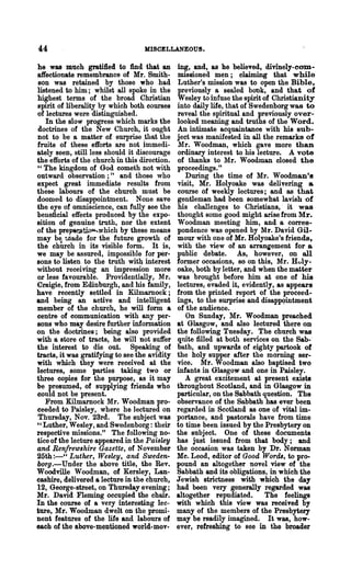 44                                 MISCELLANEOUS.

he was much gratified to find that an          ing, and, as he believed, divinely-com-
affectionate remembrance of Mr. Smith-         missioned men; claiming that while
 son was retained by those who had             Luther's mission was to open the Bible,
listened to him; whilst all spoke in the       previously a sealed book, and tha.t of
highest terms of the broad Christian           Wesley to infuse the spirit of Christianity
spirit of liberality by which both courses     into daily life, that of Swedenborg wa.s to
of lectures were distinguished.                reveal the spiritual and previously over-
   In the slow progress which marks the        looked meaning and truths of the Word_
 doctrines of the New Church, it ought         An intimate acquaintance with his sub-
not to be a matter of surprise ,that the       ject was manifested in all the remarks of
fruits of these efforts are not immedi-        Mr. Woo dman, which gave more than
ately seen, still less should it discourage    ordinary interest to his lecture. A vote
the efforts of the church in this direction.   of thanks to Mr. Woodman closed the
"The kingdom of God cometh not with            proceedings."
outward observation;" and those who               During the time of Mr. Woodman's
expect great immediate results from            visit, Mr. Holyoake was delivering a
these labours of the church must be            course of weekly lectures; and as that
doomed to disappointment. None save            gentleman had been somewhat lavish of
the eye of omniscience, can fully see the      his challenges to ChristiaJ;ls,' it was
beneficial effects produced by the expo-       thought some good might arise from Mr.
sition of genuine truth, nor the extent        Woodman meeting him, and a corres-
of the prepv..JJ.~hichby these means           pondence was opened by Mr. David Gil...
may be. 1.dade for the future growth of        mour with one of Mr. Holyoake's friends,
the chUrch in its visible form. It is,         with the view of an arraniement for a
we may be assured, impossible for per-         public debate. As, however, on all
sons to listen to the truth with interest      former occasions, so on this, Mr. Hvly-
without receiving an impression more           oake, both by letter, and when the matter
or less favourable. Providentially, Mr.        was brought before him at one of his
Craigie, from Edinburgh, and his family,       lectures, evaded it, evidently, as appears
have recently settled in Kilmarnock;           from the printed report of the proceed-
and being an active and intelligent            ings, to the surprise and disappqintment
member of the church, he will form a           of the audience.
centre of communication with any per-             On Sunday, Mr. Woodman preached
sons who may desire further information        at Glasgow, and also lectured there on
on the doctrines; being also provided          the following Tuesday. The church was
with a store of tracts, he will not suffer     quite filled at both services on the Sab-'
the interest to die out. Speaking of           bath, and upwards of eighty partook of
tracts, it was gratifying to see the avidity   the holy supper after the morning ser-
with which they were received at the           vice. Mr. Woodman also baptised two
lectures, some parties taking two or           infants in Glasgow and one in Paisley.
three copies for the purpose, as it may           A great excitement at present exists
be presumed, of supplying friends who          throughout Scotland, and in Glasgow in
could not be present.                          particular, on the Sabbath question. The
   From Kilmarnock Mr. Woodman pro-            observance of the Sabbath has ever been
ceeded to Paisley, where he lectured on        regarded in Scotland as one of vital im-
 Thursday, Nov. 23rd. The subject was          portance, and pastorals have from time
"Luther, Wesley, and Swedenborg: their         to time been issued by the Presbytery on
respective missions." The following no-        the subject. One of these documents
ticeof the lecture appeared in the Paisley     has just issued from that body; and
and Renfrewshire Gazette, of November          the occasion was taken by Dr. Norman
25th :-" Luther, Wesley, and Sweden..          Mc. Leod, editor of Good Words, to pro-
borg.-Under the above title, the Rev.          pound an altogether novel view of the
Woodville Woodman, of Kersley, Lan-            Sabbath and its obligations, in which the
cashire, delivered a lecture in the church,    Jewish strictness with which the day
12, George-street, on Thursday evening;        had been very generally regarded was
Mr. David Fleming occupied the chair.          altogether repudiated.       The feelings
In the course of a very interesting lec-       with which this view was receiyed by
ture, Mr. Woodman dwelt on the promi-          many of the members of the Presbytery
nent features of the life and labours of       may be readily imagined. It was, how-
each of the above-mentioned world-mov..        ever, refreshing to see in the broader
 