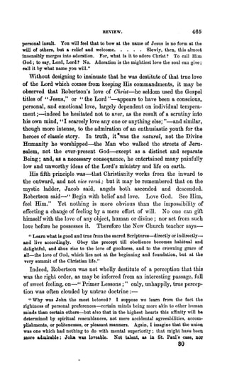 REVIEW.                                   465

personal insult. You will feel that to bow at the. name of Jesus is no form at the
will of others, but a relief and welcome. . . . . Slowly, then, this almost
insensibly merges into adoration. For, what is it to adore Christ? To call Him
God; to say, Lord, Lord? No. Adoration is the mightiest love the soul can give;
call it by what name you will."
     Without designing to insinuate that he was destitute of that true love
 of the Lord which comes from keeping His commandments, it may be
 observed that Robertson's love of Christ-he seldom used the Gospel
 titles of "Jesus," or "the Lord tt-appears to have been a conscious,
 personal, and emotional love, largely dependent on individual tempera-
 ment ;-indeed he hesitated not to aver, as the result of a scrutiny into
 his own mind, "1 scarcely love anyone or anything else; "-and similar,
 though more intense, to the admiration of an enthusiastic youth for the
 heroes of classic story. In truth, it ·was the natural, not the Divine
  Humanity he worshipped-the Man who walked the streets of Jeru~
  salem, not the ever-present God-except as a distinct and separate
  Being; and, as a necessary consequence, he entertained many painfully
. low and unworthy ideas of the Lord's ministry and life on earth.
     His fifth principle was-that Christianity works from the inward to
 the outward, and not vice 1'ersa; but it may be remembered that on the
  mystic ladder, Jacob said, angels both ascended and descended.
  Robertson said-cc Begin with belief and love. Love God. See Him,
 feel Him." Yet nothing is more obvious than the impossibility of
  effecting a change of feeling by a mere effort of will. No one can gift
  himself with the love of any object, human or divine; nor act from such
  love before he poss~sses it. Therefore the New Church teacher says-
  " Learn what is good and true from the sacred Scriptnres-directly or indirectly--
and live accordingly. Obey the precept till obedience becomes habitual and
delightful, and thus rise to the love of goodness, and to the crowning grace of
all-the love of God, which lies not at the beginning and foundation, but at the
very summit of the Christian life."
   Indeed, Robertson was not wholly destitute of a perception that this
was the right order, as may be inferred from an interesting passage, full
of sweet feeling, on-CC Primer Lessons;" only, unhappily, true percep.,
tion was often clouded by untrue doctrine : -
   "Why was John the most beloved? I suppose we learn from the fact the
rightness of personal preferences-certain minds being more akin to other human
minds than certain others-but also that in the highest hearts this affinity will be
determined by spiritual resemblances, not mere accidental agreeabilities, accom.
plishments, or politenesses, or pleasant manners. Again, I imagine that the union
was one which had nothing to do with mental superiority; that might have beeIl
Jnore adD1irable; Jo~ was loveable. Not talent, as in St. Paul's case, JlO~
                                                                       60
 