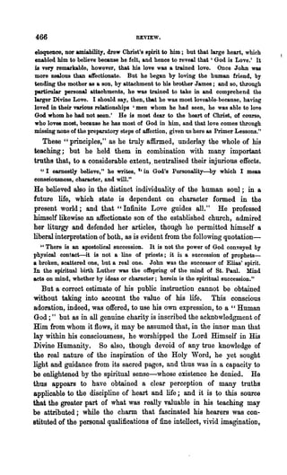 466                                   REVIEW.

eloquence, nor amiability, drew Christ's spirit to him; but that large heart, which
enabled him to believe because he felt, and hence to reveal that' God is Love.' It
is very remarkable, however, that his love was a trained love. Once John was
more zealous than affectionate. But he began by loving the human friend, by
tending the mother as a son, by attachment to his brother James; and so, through
particular personal attachments, he was trained to take in and comprehend the
larger Divine Love. I should say, then, that he was most loveable-because, having
loved in their various relationships' men whom he had seen, he was able to love
God whom he had not seen.' He is most dear to the heart of Christ, of course,
who loves most, because he has most of God in him, and that love comes through
missing DODe of the preparatory steps of aJfection, given us here as Primer Lessons."
   These "principles," as he truly affirmed, underlay the whole of his
teaching; but he held them in combination with many important
truths that, to a considerable extent, _neutralised· their injurious effects.
  '.' I earnestly· believe," he writes, t, in God's Personality-by which I mean
consciousness, character, and will."
He believed also in the distinct individuality of the human soul; in a
future life, which state is dependent on character formed in the
present world; and that "Infinite Love guides all. " He professed
himself likewise an affectionate son of the established church, admired
her liturgy and defended her articles, though he permitted himself a
liberal interpretation of both, as is evident from the following quotation-
  "There is an apostolical succession. It is not the power of God conveyed by
physical contact-it is not a line of priests; it is a succession of prophets-
a broken, scattered one, but a real one. John was the successor of Elias' spirit.
In the spiritual birth Luther was the offspring of the mind of St. Paul. Mind
acts on mind, whether by ideas or character; herein is the spiritual succession."
   But a correct estimate of his public instruction .cannot be obtained
without taking into account the value of his life. This conscious
adoration, indeed, was offered, to use his own expression, to a "Human
God;" but as in all genuine charity is inscribed the acknbwledgment of
Him from whom it flows, it may be assumed that, in the inner man that
lay wiihin his consciousness, he worshipped the Lord Himself in His
Divine Humanity. So also, though devoid of any true knowledge of
the real nature of the inspiration of the Holy Word, he yet sought
light and guidance from its sacred pages, and thus was in a capacity to
be enlightened by the spiritual sense-whose existence he denied. He
thus appears to have obtained a clear perception of many truths
applicable to the discipline of heart and life; and it is to this source
that the greater part of what was really valuable in his teaching may
be attributed; while the charm that fascinated his hearers was con-
stituted of the personal qualifications of fine intellect, vivid imagination,
 