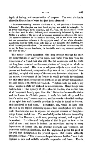 REYIEW.                                   467

depth of feeling, and concentration of purpose. The next citation is
offered in illustration of what has just been advanced : -
  "To-morrow morning I mean to take Luke xi. 1., and preach on "Unconscious
Influence." The disciples saw their Lord praying, and asked to be taught. So
St. Peter went straight to the sepulchre, and St. John, who had hesitated before
at the door, went in after, indirectly and unconsciously influenced by that act.
All life is a history of the power of involuntary unconscious influences like these.
Our conscious influence is the result of intention, and on the whole does little;
but our unconscious infl.uence is the aggregate result of our whole character,
manifesting itself in words, looks, acts, that are not meant to effect anything, but
which inevitably mould others. Our conscious and intentional influence may fail,
or may be false, but our involuntary is inevitable, and every moment operative,
and must be true."
   The reader follows Robertson with deep interest through his short
but sorrowful life of thirty-seven years, and parts from him with the
tenderness of a friend, but also with the full conviction that he could
not long have remained on the same' platform of thought on which he
had hitherto rested. His views on religious subjects were most incon-
groous and incoherent, composed as they were of ,the" principles" here
exhibited, mingled with many of the common Protestant doctrines. In
the natural development of the former, he would probably have rejected'
not only other untrue opinions besides those he had already relinquished,
but also much of the troth he retained. " Return unto thy rest, 0 my
soul, " implies a state not realised in his experience. Many things were
dark to him; "the mystery of life-what we live for, why we live here
at all "-pressed heavily upon him: the "distinction between the divine
and the human in Christ's person, it made his brain dizzy and his
heart's action stop" to contemplate; and he records" dreadful rushings
of the spirit into unfathomable questions in which he found no bottom,
and shuddered to find none." Powerfully, too, would he have been
affected by the rapidly-increasing spirit of free investigation now preva-
lent; that hesitates not to explore the deepest recesses of thought-
things human and divine. The wonderfully active influence descending
from the New Heaven is, as it were, pressing outward, and urgent to
be received. It vivifies and invigorates all that is good or true in the
mind of man; and hence is derived the marvellous activity in every
department of human life, the growing liberality and tolerance, the
numerous social ameliorations, and the augmented power for good or
for evil that distinguishes the present epoch. But Divine authority
pro~ounces that-" New wine mU,st be put into new bottles;" new truth
requires a new and suitable scientific expression and basis. This is
 