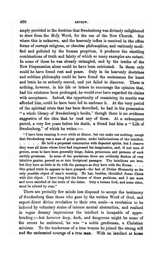 468                                 REVIEW.


amply provided in the doctrine that Swedenborg was divinely enlightened
to draw from the Hofy Word, for the use of the New Church. But
where this is unknown, and the heavenly influx is received in the effete
forms of corrupt religions, or obsolete philosophies, and varionsly modi-
fied and polluted by the human proprium, it produces the startling
combinations of truth and falsity of which so many examples are extant.
In some of these he was already entangled, and by the truths of the
New Dispensation alone could he have been extricated. In them only
could he have found rest and peace. Only in its heavenly doctrines
and sublime philosophy could he have found the sustenance for heart
and brain he so ardently craved, and yet failed to discover. There is
nothing, however, in his life or letters to encourage the opinion that,
had his existence been prolonged, he would ever have regarded its claims
with acceptance. Indeed, the opportunity of examining its merits was
afforded him, could he have been led to embrace it. At the very period
of the spiritual crisis that has been described, he had in his possession
cc a whole library of Swedenborg's books," though there is no evidence

suggestive of the idea that he read any of them. At a subsequent
period, a very few years before his death, a friend lent him a "Life of
Swedenborg," of which he writes : -
   U I have been running it over while at dinner, but can make ont nothing, except

that Swedenborg was a man of great genius, under hallucinations of the intellect.
. . . . . He held a perpetual communion with departed spirits, but I observe
they were all those whose lives had impressed his imagination, and, if not men of
genius, seem to have been generally kings, dukes, princesses, and persons of such
earthly greatness. In some of the quotations there are evidently flashes of very
intuitive genius, poured on or into Scriptural passages. The intuitions are true,
but they have as little to do with the passages as they have with the Koran. • . .
One grand truth he apPearS to have grasped-the fact of Divine Humanity as the
only possible object of man's worship. He has, besides, identified Jesus Chris'
with this object. I have long felt the former of these positions, and I am more
and more satisfied of the truth of the latter. Only a human God, and none other,
must be adored by man."
   There are probably few minds less disposed to accept .the testimony
of Swedenborg than those who pass by the written Word of God, and
expoct direct divine revelation to their own souls-a revelation to be
induced by voluntary states of intense mental abstraction, and realised
in vague dreamy impressions the intellect is incapable of appre-
hending ;-but hovever deep, dark, and dangerous might be some of
the errors he embracod, he was "a noble gentleman, a Christian
minister. To the tenderness of a true woman he joined the strong will
and t1'1e tmdatmted courage of a true malt. With an mtellect at home
 