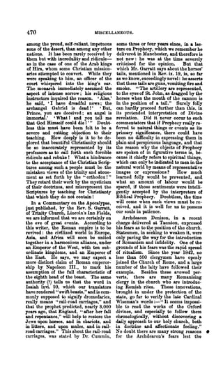 470                              MISCELLANEOUS.

 among the proud, self-reliant, impetuous    some three or four years since, in a lee·
 sons of the desert, than among any other     ture on Prophecy, which we remember he
 nations. It has been rarely received by      delivered in Manchester, and therefore is
 them but with incredulity and ridicule-     not new: he was at the time severely
 as in the case of one of the Arab kings      criticised for the opinion.      But tha.t
 of Hira, whom some Christian mission-       which Mr. Garratt says about the horses'
 aries attempted to convert. While they      tails, mentioned in Rev. n. 19, is, so far
 were speaking to him, an officer of the     as we know, exceedingly novel: he asserts
 court whispered into the king's ear.        that these tails are guns, vomiting fire and
 The monarch immediately.assumed the         smoke. "The artillery are represented,
 aspect of intense sorrow; his religious     to the eyes of St. John, as dragged by the
 instructors inquired the reason. ' Alas,'   horses w hen the mouth of the cannon is
 he said, 'I have dreadful news; the         in the position of a tail." Surely folly
 archangel Gabriel is dead!' , But,          can hardly proceed further than this, in
 Prince, you are deceived; an angel is       its pretended interpretation of Divine
immortal.' , What I and you tell me          revelation. Did it never occur to such
 that God Himself could die 1' " Doubt-      commentators that if Prophecy really re-
less this must have been felt to be a        ferred to natural things or events as its
 severe and cutting objection to their       primary significance, there could have
 teaching. How deeply is it to be de-        been no difficulty in expressing them in
 plored that beautiful Christianity should   plain and perspicuous language, and that
 be so inaccurately represented by its       the reason why the objects of Prophecy
professors as to call forth such forcible    are spoken of in figurative terms is, be-
ridicule and rebuke! What a hindrance        cause it chiefly refers to spiritual things,
to the acceptance of the Christian Scrip-    which can only be indicated to men in the
tures among such a people must be the        natural world by means of representative
mistaken views of the trinity and atone-     images or expressions?          How much
ment as set forth by the "orthodox!"         learned folly would be prevented, and
They retard their work by the mysticism      what an amount of labour would be
of their doctrines, and misrepresent the     spared, if those sentiments were intelli-
Scriptures by teaching for Christianty       gently accepted by the interpreters of
that which they do not contain !             Biblical Prophecy. Doubtless, the time
   In a Commentary on the Apocalypse,        will come when such views must be re-
just published, by the Rev. S. Garratt,      ceived, and i~ is well for us to possess
of Trinity Church, Lincoln's Inn Fields,     our souls in patience.
we are informed that we are certainly on         Archdeacon Denison, in a recent
the eve of great events. According to        charge delivered at Taunton, expressed
this writer, the Roman empire is to be       his fears as to the position of the church.
revived: the cinIized world in Europe,       Statesmen, in seekin~ to weaken it, were
Asia, and Africa will soon be united         only paving the way for the introduction
together in a harmonious alliance, under     of Romanism and infidelity. One of the
an Emperor of the West, with ten sub-        grounds of his fears was the rapid spread
ordinate kingdoms, and an Emperor of         of ritualism. Since the year 1842, no
the East. He says, we may expect a           less than 500 clergymen have openly
more distinct claim of Roman emperor..       joined the Church of Rome, and a large
ship by Napoleon Ill., to mark his           number of the laity have followed their
assumption of the full characteristic of     example. Besides these avowed per-
the eighth head of the beast. The same       verts, there are many Romanising
authority (?) tells us that the word in      clergy in the church who are introduc-
Isaiah hvi. 20, which our translators        ing Romish rites. These innovations,
have rendered" swift beasts," and is com-    brought in under the protection of the
monly supposed to signify dromedaries,       state, go far to verify the late Cardinal
really means "rail-road carriages," and      Wiseman's words :-" It seems impossi-
that the prophet predicted, nearly 8,000     ble to read the works of the Oxford
years ago, that England, "after her fall     divines, and especially to follow them
and repentance," will help to restore the    chronologically, without discovering a
Jews upon horses, and in chariots, and       daily approach to our holy church, both
in litters, and upon mules, and in rail-     in doctrine and affeotionate feeling."
road carriages." This about the rail-road    No doubt there are many strong reasons •
caniages, was stated by Dr. Cummin,          for the Archdeacon's fears lest the
 