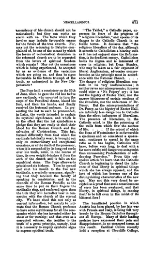 MlSCELLANEOtJS.                                   4'71
~cendency   of his church should not be           " The Tablet," a Catholic paper, ex-
maintained; but they can excite no             presses its fears of the progress of
alann with us. The facts which they            "religious liberalism," and speaks of its
involve may include favourable omens           danger to the Catholic Church in no
for the future of the true chur~h. For,        feeble tenns. It declares that "the
may not the returning to Babylon com-          religious liberalism of the day, although
plained of, be·one of the means by which       it accords to Catholicism a hearing such
the lovers of ecclesiastical dominion in       as it has not enjoyed since the Reforma-
the reformed church are to be separated        tion, is its deadliest enemy. Catholicism
from the lovers of spiritual freedom           holds its dogma and is intolerant of
which remain? May not the uneasiness           error in religion; but Dean Stanley,
which is being experienced, be accepted        who may be taken as a fair exponent of
by us as evidence of the vastations            liberal Anglicanism, advoootes compre-
which are going on, and thus be signs          hension as the principle most in accord-
favourable to the future triumph of the        ance with the National Church. .
truth, as understood in the New Dis-           The danger of religious liberalism con-
pensation?                                     sists in its very inoifensiveness; iti
                                               neither raves nor misrepresents; it never
    The Pope held a consistory on the 25th     could utter a 'No Popery' cry; it has
of June, when he gave the red hat to five      not the bigotry of Exeter Hall, nor the
new cardinals, who mounted in turn the         narrow bitterness of certain sections ot
steps of the Pontifical throne, kissed his     the ritualists, nor the unfairness of Dr.
foot, and then his hands, and finally          Pusey. But the misrepresentations of
received the fraternal embrace. In pre-        Dr. Pusey, as the bigotry of Exeter Hall,
senting the hat to each he pronounced,         are infinitely less dangerous to Catholic
in Latin, the words intended to explain        than the silent influences of liberalism.
its mystical significance, and which is        The presence of liberalism, in the
to the effect that the hat symbolizes a        Catholic mind, is like the poisoning of
pledge that they are ready to shed their       the wells from which flow the sources
blood for the Roman Church and the             of life. • . • If the school of which
salvation of Christendom. This hat,            the Dean of Westminster is so favourable
fonned differently from that which the         a specimen and so consistent a spokes-
cardinals habitually wear, is brought out      man, continues to spread in the same
only on extraordinary and exceptional          ratio as it has begun, Catholics will
occasions, or at the death of the possessor,   have, before very long, to deal with a
when it is suspended by its long red cords     far more subtle and dangerous antagonist
over his tomb, until, in the ·course of        than unreasoning Protestantism or self-
time, its own weight detaches it from the      denying Puseyism." From this out-
arch of the church and it falls on the         spoken article we learn that the Catholic
sepulchral stone. The Pope afterwards          Church is beginning to dread the influ·
proclaimed six bishops. Then he opened         ence of that liberty in spiritual things
and shut his mouth to the five new             which she has always opposed, and the
~nr(1inals, a symbolic ceremony, sif,ftlify-   love of which has become one of the
ing that they received the faculty of          distinguishing characteristics of the new
speaking in consistories, and in the           age. May not this very dread be ac"
councils of the Roman Pontiffs; at the         cepted as a proof that some consciousness
same time he put on their fingers the          of error has been awakened, and thati
cardinalic ring, and conferred upon them       liberty, in spiritual things, is causing
 the title they will hereafter bear in con-    itself to be felt even in the midst of its
 nection with the church of the eternal        bitterest foes!
 city. We haye cited this not only as
 current information, but mainly to inti-        The humiliated position in which
 mate that the Roman Church professes          Austria has been placed, by her late war
to have some significan~ for all the cere-     with Prnssia and Italy, is being felt very
 monies which she has invented either for      keenly by the Roman Catholics through-
 show or for worship; and that even as a       out all Europe. Many of their leading
 corrupted witness, she testifies to the       prelates have expressed their pain and
 truth of a great principle, ,namely, that     disappointment, in no measured terms, at
 it is necessary to employ symbolic signs      this result. Cardinal Cullen recently
to expresa spiritual truth.                    held a reception at Cloncllife College,
 