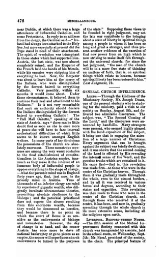 472                                MISCELLANEOUS.

near Dublin, at which there was a large        of the stlte." Supposing these views tcJ
attendance of influential Catholics, and       be founded in right judgment, may not
Bome Protestants. In reply to an address       the late war contribute to the bringing
from the clergy, the Cardinal said-' ~ Ire-    about a state of liberty in spiritual things
land had always been attached to the Holy      among a people to whom it has been so
See, but more especially at present did the    long and great a stranger, and thus pre-
Pope stand in need of their attachment.        sent another evidence of the 'exertion of
The spirit of Tevolution was triumphant        that new power from on high which is
in those states which had supported him.       now striving to make itself felt through-
Austria, the last state, was now almost        out the universal church; for since the
completely ruined, and the Emperor of          last judgment, u the wan of the church
the French held the hands of his friends,      will be in a more free state of thinking
while his enemies were stripping him of        on matters of faith, that is, on spiritual
everything he had. Now, the Emperor            things which relate to heaven, because
was about to leave him at the mercy of         spiritual liberty has been restored to him.".
the Italians, who were distinguished           Last Judgment, 73.
by the fiercest hatred to ev(.rything
Catholic.     Very possibly t within six       GENERAL CHURCH INTELLIGENCE.
months it would come about. Under
those circumstances, it behoved them to           LEEDS.-Through the kindness of the
continue their zeal and attachment to his      Missionary Society, Mr. J oseph Deans,
Holiness." Is it not very remarkable           one of the present students who is study-
that such an authority should declare          ing for the ministry, paid a visit to our
the Italians distinguished by the fiercest     society on Sunday, August 5th, and de-
hatred to eYerythin~ Catholic! The             livered two admirable discourses. The
"Pall Mall Gazette," speaking of the           subject was, U The Second .Coming of
state of Austria, says u there can be little   the Lord," and the discourses were an-
doubt that as soon as ohe is once more         nounced by handbills. Many strangers
at peace she will have to face internal        were present, who seemed highly pleased
ecclesiastical difficulties of which little    with the lucid exposition of the subject,
seems to be known amongst English              it being one that is engaging the atten-
writers. In many parts of her domiuions        tion of a large number of Christians.
the possessions of the church are abso-        E very argument that can be brought
lutely enormous. These monstrous reve-         against the subject was briefly dwelt upon,
nues are among the very worst obstacles        and it was shown that the second coming
to the final establishment of constitu-        of the Lord is effected by His revealing
tionalism in the Austrian empire, inas-        the intern. sense of the Word, and the
much as they make it the interest of an        genuine truths which are contained in it.
immense body of influential people to          He came first-that is, this revelation
oppose everything in the shape of change,      was made first-to those who were in the
-what the parsonic mind was in England         centre of the Christian heaven. Through
forty years ago, that, just now, is the        them it was gradually made throughout
priestly mind in Austria.         Tens of      the whole, even to the utmost borders, •
thousands of an inferior clergy are ruled      and by all it was received in various
by snperiors of gigantic wealth, who dili-     forms and degrees, according to their
gently inculcate ultramontane theories,        states and capacities. This revelation
prescribing absolute obedience to the          was then made to those who were in the
hishops; and the parochial priesthood          centre of the Christian church, and
dare not expose the abuses resulting           through those who . received it at the
from this enormous wealth, because             centre, it has been, and now is, gradually
they 'Would be denounced as heretics,          spreading through the whole church in
and because there is no point on               its most extensive sense, including all
which the court of Rome is so sen-             the religions upon earth.
siti ve as the endowments of bishops             LIVERPOOL, BEDFORD-STREET NORTH.
and monaswries.        However, the day        -The fifth session of the Mutual Im-
of change is at hand, and the sooner           provement Society connected with this
Austria has once more to stave off             church was inaugurated by a soiree, held
national bankruptcy or go to pieces as an      in the school-room, on Wednesday, Sept.
empire, the sooner will superfluous church     5th; Mr. Skeaf, president of the society,
endowments be turned to the purposes           in the chair. The principal feature of
 