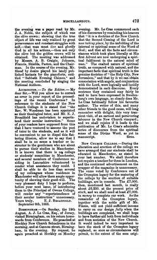 MISCELLANEOUS.'                                   473
the evening was a paper read by Mr.          evening. Mr. Le Cras commenced each
J. A. Noble, the subject of which was        of his discourses by reminding his hearers
the olive crown; showing that the true       that "it is a doctrine of the New Church
object of life was only realised by great     that the Second Coming of the Lord is
perseverance and constant struggles with      nolO taking place, by the unfolding of the
self,-that man must live and glorify         internal or spiritual sense of the Word of
God in all his actions,-then not only         God; and that all the facts and circum-
the olive but the golden crown will be        stances which took place literally at His
obtained. The meeting was addressed          first Advent are now undergoing a spiri-
by Messrs. A. B. Craigie, J ohnson,          tual fulfilment in the natural mind of
Fraucis, Shields, Paston, and the Chair-     man." The exalted nature of' spiritual
man. In the course of the evening, Mr.       truth, as compared with natlU"al, and the
Skeaf by desire played his lately pub-       important facts that spiritual truth is the
lished fantasia for the pianofol·te, enti-   genuine doctrine of " the Holy City, New
t1~d "Sabbath Evening Chimes," and           Jerusalem," and that by it we can obtain
the meeting concluded by singing the         consociation with angels, and conjunction
National Anthem.                             with the Lord, were logically and lucidly
   ACCRINGTON.-To the Editor.-My             demonstrated in each discourse. Every
dear Sir,-Will you allow me to correct       sentence they contained may fairly be
an error in your report of the proceed-      said to have been expressed in Sweden-
ings of the recent Conference? In            borg's own language, so closely does Mr.
reference to the students of the New         Le Cras habitually follow his favourite
Church College it is stated that "the        author. The writer of this, and many
Rev. W. Woodman has been appointed           other friends to the good cause, will long
as their theological tutor, and Mr. E. J.    remember with delight, this very tran-
Broadfield has undertaken to superin-        sient ·visit, of an earnest and persevering
tend their secular instruction." Some        labourer in the New Church vineyard;
of your readers have supposed from this      and we shall rejoice if it leads to the
that I have ventured to assume the post      publication of Mr. Le Cras's admirable
of tutor to the students, and as it will     series of discourses from the spiritual
be convenient to me to dispel this flat-     sense of the Divine Word, as yet in
tering illusion, allow me to say that I      manuscript.                        SPES.
shall be in no sense a teacher or in-
structor to the gentlemen who are about         NEW CHURCH COLLEGE.-During the
to pursue their studies in Manchester.       alteration and erection of the college we
It is known that there is n~ college         have arranged that our students shall be
or students' oommittee in Manchester,        educated in Manchester, as stated in
and several members of Conference re-        your last number. We shall therefore
siding iD Lancashire volunteered to          not require a teacher for them in London,
render what assistance they could. I         and the continued advertisement on the
shall be able to do less than several        wrapper of the magazine is unnecessary.
01 my colleagues whose residence in          The Rums voted by Conference out of
?lanchester will allow them ample oppor-     the Crompton legacy for the maturing of
tunityof showing their good-will. The        the college by the erection of suitable
very pleasant duty I hope to perform,        buildings, are in consols. The £7,000.
before your next issue, of introducing       then, mentioned last month, is really
them to the Principal of Owens College,      about £6,230. at the present price of
will render any "superintendence of          stock, and we shall need at least £7,000.
their secular instmction" unnecessary.       in money to complete our work. As the
Yours truly,         E. J. BROADFIELD.       remainder of the Crompton legacy t
   September 8th, 1866.                      together with the noble gift of Mr.
                                             Finnie, will not yield sufficient income
  BIRMINGHAII.-On Sunday, the 19th           to carry on our design fully when the
August, A. J. Le Cras, Esq., of Jersey,      buildings are completed, we shall hope
visited Birmingham, on his return home-      to have further aid both from individuals
wards from Conference. He preached at        and from societies of the New Church.
HockIey New Church Schoolroom in the         It would indeed be very important to
morning, and at Cannon-street, Birming-      have the stock of the Crompton legacy
ham, in the .evening. By request, he         replaced, so soon as circumstances will
again preached at HockIey on Monday          pennit, to tho extent of the BUm origi..
 