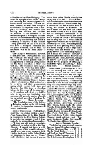 47.1                              MISCELLANEOUS.

nally obtained by this noble legacy. This obtain from other friends subscriptiona
would be a proper tribute to Mr. Cromp- to pay the other half." The" Hiram"
ton's memory t and a source of permanent mentioned above is the celebrated sculptor
income to the institution. For the pre- of the:' Greek Slave," Hiram Power, Esq.,
sent, however, we shall have enongh to a member of the New Church, now re..
do to obtain the requisite sums to com- siding, we believe, at Florence. He
plete the buildings, and furnish them would enter into the work con amore,
suita.bly for students and scholars. and would execute it with a skilful hand
In addition to the education of the and an intelligent appreciatio~ of his
students adopted as Crompton scholars, subject. I do not know what Mr. Power
we shall look forward to obtaining others would require for a bust of Swedenborg,
who will, by the fees they pay, assist in but can truly say that it would form an
defraying the stipends of the teachers. appropriate ornament to our new college
Young gentlemen of the New Church library if placed there. Whilst requesting
will need a collegiate education and money for more pressing wants in rela-
collegiate discipline, and we tmst our tion to the college, I cannot urge this so
institution will be an .Alma Mater to warmly upon our friends as I should
them.                                         gladly do were those wants fully supplied;
    Our Collegiate School must, however, yet I think Mr. Finnie's liberality in
be our grand aim. During the time that promising half the expense deserves reci-
the buildings are being erected and procation, and I shall, therefore, be happy
altered, New Church parents will have to receive any money which may be
an opportunity of making arrangements offered for the purpose of obtaining a
 for the future education of their sons bust of the "great Swedenborg."-Faith-
 with us. The contractors have engaged fully yours,                HENRY BATEMAN.
 to complete the work they have under-          NOTTINGHAM (Old Society) BAZAAR.-
 taken next May. Many interior fittings As the building will cost £1,000., in
 will then have to be added; and we addition to the cost of land-£204.,
have no doubt these will be completed, and the society's means are not ample,
 and the school ready to be opened, for it has been decided to hold a bazaar in
the. Michaelmas. te~m of. 1867. I am aid of the funds, contributions to which
 deslrous of menti?nlng thIS no,,:, because are respectfully solicited. The following
 I know ~y expenence that notices have members of the Bazaar Committee will
 to be gIv~n, and .other arr~gements. very thankfully acknowledge any assist-
 made, which req.mre bot~ time and ance in the shape of saleable articles.
 th~ught: For tlns there IS ab~nd.ant Any frietMs desirous of aiding the funds
 leIsure ID the course of the ensIDug 11 pecuniarily will please address them-
 or 12 months; and I tr~st .we. shall be selves to :-l{r. Jno. A. Clarke, Addison
 able to r.e-open our InstItution ne.x t Villas, Nottingham; Mrs. Jno. A. Clarke,
 autumn, WIth a goodly number of pupils Addison Villas; Mrs. Wm. Clarke, jun.,
 for our school, as well as of students for Addison Villas; Ml'S. J. D. Beilby,
 our college.      .   HENRY BATEMAN.         Mansfield-road; Mrs. Wm. Thornto~
    [T~e foundatlo~-stone of the ~ollege Alpha _terrace, Arhoretum - approach;
 at Islmgton was lrod on the 18th Instant. Mrs Gilson Forest-road· the Misses
 A report of the interesting ceremony will Cas~ell, For~st-road; Mrs: Jno. Hani-
 appear next month. ]                         son, Sherwood-street, South; Mrs. J ames
    BusT OF SWEDENBORG.-To the Editor, Clarke, Euston..cottages, Portland-road;
 Dear Sir,-In a letter written to me by Miss Pegg, Platt-street; Miss Towle,
 John Finnie, Esq., on the 29th August, Sherwood-street, North; Miss Dennis,
 in reference to the New Church College, Canning - street, Alfreton - road. Trea-
 is the following passage, which I tran- surer, Mr. Jno. A. Clarke; Secretary, Mr.
 scribe for the information of your readers: W. Clarke, jun., Addison-villas.
 - " I hope you will make a respectable                  J.A.MES CHESTER, Secretary.
 building of it, and do credit to the New        The following SUInS, received since our
 Church. I cannot but think a well- last, are thankfully acknowledged : -
 executed bust of the' great Swedenborg , William Pickstone, Esq. • ••• £5 0 0
 would be a very proper ornament to it. Mr. L. Stead, Batley.. . . • . .. 1 0 0
 I notice the friends in the United States A Friend, per Rev. W.Woodman 1 0 0
 are proposing to have one by 'Hiram,' Messrs. Clarke, Leicester •••• 0 10 0
 and I offer to rny half the cost if :you can Mr.J. V. Gardner~Birmingbam 0 "10 0
 