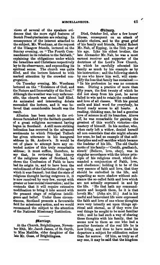 MISCELLANEOUS.                                45
 views of several of the speakers evi-                   etaftulIJ.
 dences that the more rigid features of      Died, October Srd, alter a few houn'
 Scotch Presbyterianism are relaxing. In illness, consequent OD an attack of
conseqnence of the interest attached to  Asiatic cholera, and to the great grief
the subject, Mr. Woodman, at the request of his family and friends, Daniel Robert
of the Glasgow friends, lectured on the  Mc. Nab, of Epping, in the 75th year of
Sunday evening, on U The Fourth Com-     his age. Like his eldest brother, the
mandment in its relatioD to the Sabbath,"late Alexander Mc. Nab, he was a most
explaining the obligations under which   earnest receiver and supporter of the
the Israelites and Christians respectively
                                         doctrines of the Lord's New Church,
lay to its observance, and expounding itsin which he carefully educated his
spiritual sense. The church was quite    family as much by his example as by
filled, and the lecture listened to with his instruction; and the following sketch
marked attention by the crowded con-     by one who knew him well, will exem-
gregation.                               plify the loss that family has sustained:-
   On Tuesday evening, Mr. Woodman       "In his profession he was no common
lectured on the "Existence of God, and   man. During a practice of more than
the Nature and Immortality of the Soul." fifty years, the first twenty of which he
Although the weather was very unfavour-  did not sleep from his post, he Dever
able, the church was about half filled.  failed to win and to retain the confidence
An animated and interesting debate       and love of all classes. With his genial,
succeeded the lecture, and it was be-    smile and kind word for everybody t he
lieved that considerable benefit was the found ready access to all hearts. A
result.                                  reading, thinking man, he had a genuine
   Allusion has been made to the evi-    love of science in all its branches. Above
den~s furnished by the Sabbath question  all', he was remarkable for gaining the
of a great. religious movement having    greatest of this world's victories-the
begun in Scotland. A still more striking mastery of himself. In his mother, who,
indication has occurred in the advanced  when early left a widow, denied herself
sentiments to which Principal Tulloch    all non-essentials that she might educate
has given utterance in his inaugural     her SODS, he had an example of that self-
address in St. Andrew's. It would be     discipline and self-sacrifice which became
out of place to attempt here any ex-     the loadstar of his life. The old Gaelio
tended notiee of this truly remarkable   motto of his family-' Creidh, gradhaich,
address; it must suffice, therefore, to  sleuch' (Believe, love, obey), was in
say that, in reviewing the history       singular accordance with the triune prin-
of the religious state of Scotland, he   ciple of his religious creed, which de-
shows the Confession of Faith to have    manded a conjunction of Faith, love,
had its origin in, and to have been the  and obedience; holding it to be of the
embodiment of the Calvinism of the age inTery essence of faith and love, that they
                                         should be embodied in the life, and
which it was framed; but that the state of
religious thought having outgrown it, it regarding as mere shadow without sub-
is now received by very few, except with stance the so-called faith and love which
                                         are not actually expressed in and by
greater or less mental reservation; and he
contends that it will require extensive  the life. 'He that bath my command-
modification to bring it into accord withments and keepeth them, he it is that
the present stage of religious intelli-  loveth Me.' (John xiv. 21.) And in his
gence and belief. Under these circum-    useful and benevolent life were expressed
stances, Scotland presents a favourable  the faith and love of one whose thoughts
field for missionary action, and we would~ere very intently Bet upon things spi-
recommend the subject to the attention   ritual and eternal, as if they were the
of the National Missionary Institution.  real things he sought to be most familiar
                                         with; and he had such a way of sharing
                                         these thonghts with his family, that he
               j¥tanfllJt.               seems now to them as ODe who had a
   At the Church, Brightlingsea, Novem· peculiar foretaste of the real life he is
her 20th, Mr. Jacob James, of St. Osyth, now living, and thus to have made his
to Miss Matilda, elder daughter of the departure a subject for edification rather
late Mr. Gees, of Brightlingsea.         than for sorrow. Of him, as truly as of
                                         anyone, it may be said that the kingdom
 
