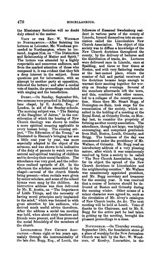 476                              MISCELLANEOUS.

the Missionary Societies will DO doubi       followers of Emanuel Swedenborg resi...
duly attend to the matter.                   dent in various parts of the county of
   VISIT OF TBE REV.- W. WOODHAN             Lincoln, formed themselves into an asso-
TO NORTH-AMPTON.-After finishing his         ciation called the Lincolnshire New
lectures at Leicester, Mr. Woodman pro-      Church Association. The object of this
ceeded to Northampton, where he lec-         society was to diffuse a knowledge of the
iured, August 31st, on "The Distinction      New Church doctrines throughout the
and Relationship of Matter and Spirit."      county, by the delivery of lectures and
The lecture was attended by a highly         the distribution of tracts, &c. Lectures
respectable and numerous audience, and       were delivered once in Lincoln, once at
from the marked attention of those who       Spalding, and three or four times at
composed it, it was evident that they felt   Boston, and with very flattering results
a deep interest in the subject. Some         at the last-named place, where the
questions put for information, with an       number of full and partial receivers of
attempt by another party at opposition,      the doctrines became large enough to
followed the lecture; and after a cordial    warrant their meeting together for wor-
vote of thanks, the proceedings concluded    ship on Sunday evenings. Several of
with singing and the benediction.            the members afterwards left the town,
                                             and this, combined with other causes,
   DERBy.-On Sunday, September 9th,          led to a collapse of the county associa-
two sermons were preached in Babington-      tion. Since then Mr. Stuart Bogg, of
lane chapel, by E. Austin, Esq., of          Donington-on-Bain, took steps for the
London, in aid of the Snnday-schools.        resuscitation of the society, which re-
The morning subject was, "The Raising        sulted in the holding of a meeting at the
of the Daughter of Jairns," in the con-      Royal Hotel, at Grimsby Docks, on Mon-.'
sideration of which the bearing of New       day last, to consider the propriety of
Church theology was shown to realise         forming another county association. The
a more spiritual meaning applicable to       attendance, though not large, was highly
every human being. The evening sub-          encouraging, and comprised gentlemen
~ect, "The Education of the Young," as       from Hull, Boston, Louth, Grimsby, and
Illustrated in Hannah's bringing her SOD     Brigg. The business of the day was
a little coat year by year, was more         commenced under the presidency of Mr.
especially adapted to the object of the      Wallace, of Grimsby. Mr. Bogg read an
sermons, and was shown to be indicative      introductory address of a very pleasing
of the duty of parents to watch over the     nature, after which it was unanimously
natural and spiritual training of children   resolved tg form a society to be called
and to develop their moral faculties. The    "The New Church Association, having
attendance was very good, and the collec-    for its object the spread of the New
tions realised upwards of £8. In the         Church doctriries in Lincolnshire and
afternoon the scholars assembled in the      the neighbouring counties." Mr. Wallace
chapel-several of the church friends         was unanimously appointed president,
being present--when recitals were given      and Mr. Bogg secretary and treasurer
by senior scholars, and some of the school   for the ensuing year. It was. resolved
hymns were sung by the children. An          that a course of lectures should be de-
instructive address was then delivered       livered at Boston and Grimsby during
by Mr. E. Austin, on "The Importance         the ensuing winter. Other means of a
of Little Things, and the necessity of       minor character were agreed to, such as
having moral principles early implanted      the circulation of 'Mr. Alvey's catalogue
in the mind," which was listened to with     of New Church books, &e. &c. The next
great attention by his audience, who         meeting will be held at Louth. Votes of
derived much useful advice therefrom.        thanks to the Cbah"Dlan, and to ~Ir. S.
After the address a social tea meeting       Bogg for the active part he had taken
was held, when about sixty teachers and      in getting up the meeting, brought the
friends were present, and thus promoted      pleasant proceedings to a close.
the social friendship of the members of
the church.                                    NOTTINGHAM.-On Thursday evening.
   LINOOLNSHIRE NEW CHURCH As~o-·            September 13th, the foundation stone pf
CIATIoN.-Some eight or ten years ago,        a place of worship for the New Jerusalem
mainly throngh the instrumentality of        Church was laid by the Rev. W. Wood-
the late Jno. Bogg, Esq-, of Lonth, the      man, of Kersl~y, Lancashire, in the
 