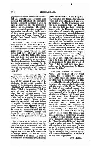 478                                MISCELLANEOUS.

populous district of South Staffordshire;       by the administration of the Holy Sup-
but the committee has no means at its           per, which has now become the principal
disposal for extending its operations.          object and great attraction of the even-
Several delightful instances of good re-        ing's service. As the Conference itself
sults are recorded, and the prospects of        was more numerous than any former
success are encouraging. The officers           one, and was held in a town where the
were reappointed, and the committee for         largest society in England meets in its
the ensuing year elected. In the course         noble place of worship, the sacrament
of the evening several short addresses          was more numerously attended than any
were given by Messrs. Rogers, Brogg,            former one on a similar occasion, though
Haseler, Best, Derrick, Morley, Winkley,        not approaching the number of those who
and the secretary.                              joined in the communion at the last
                                                meeting of the Convention in America.
   ISLINGTOl(. - The bazaar committee           Our members who partook of the sacra-
have received an intimation from the            ment amounted to about 170. It was
secretary of the New Church College,            a most interesting occasion, and the
that suitable accommodation for the pur-        solemn service, in which Messrs. Wood-
poses of the bazaar will not be ready           man and Rendell officiated, was impres-
before next May. They have, therefore,          sive. A heavenly sphere of peace and good-
resolved to defer the holding the bazaar        will pervaded the assembly, and every
until that time, and trust this unavoid-        one, we are sure, feIt how good it was for
able delay will result in an accession of       him to be there, and was spontaneously
friends and donations. Intending donors         led immediately to utter the words of
are kindly requested to retain for the          Peter-" Let us build here three taber-
present, if convenient, any articles already·   nacles, one for Thee, and one for Moses,
prepared, or communicate with the secre-        and one for Ellas."
tary, Mr. T. H. Elliott, 24, Culford-
road, W.                                           THE NEW CHURCH IN FRANCE.-
  SuEFFIELD.-    On Sunday, the 19th            PARIS. - Our meetings at our friend
                                                Minot's, Rue de S~vres, 96, on Sun-
August, and on Sunday the 26th, the
society here were favoured with the ser-        days, in the winter and spring months,
                                                were this year the rendezvous of a little
vices of Mr. J oseph Deans, one of the
                                                group of faithful disciples of our heavenly
students. On the former occasion, the
                                                doctrines, who were peculiarly interested
subject of his morning's discourse was
                                                with the study of the Divine Word in
" GQd.head and manhood united in Jesus
                                                the light of the spiritual sense. Our
Christ;" that of the evening, "God de-          meetings were this year, as in former
signs all men for heaven. " On the
                                                years, favoured with the visits of some
latter date his subjects were-" Jesus
                                                friends from different and distant parts
and Zaccheus," and" The second coming
                                                of the world; from England, from
of the Lord not a coming in person into
                                                America, and from Russia. Among
the material world." These subjects
                                                visitors from America were Mrs. and
were ably expounded, and were listened
                                                Miss Dyer, Rev. F. Sewall and his
to by good audiences, several strangers
being present who appeared to take a            family and friends, who haPPened to
great interest in the sermons, and who          pass in the summer-a time of vacancy
we doubt not would find much that was           of our meeting. Le Boys des Guays'
pleasing and instructive, though they           translation of "Heaven and Hell" being
might not agree with every doctrine set         entirely out of print, the most of my
forth in these peculiarly New Church            time, at present, is employed in printing
                                                a carefully-revised edition of the same
subects.
                                                work. Perhaps before it can be finished,
   CONFERENCE. - In noticing the pro-           the " True Christian Religion," too, will
ceedings of Conference and the meetings         be out of print, a,nd must be reprinted,
connected with it, we omitted the Tues-         with revision in the same way. So you
day morning service. The sermon was             see we have encouragement and provi-
to have been preached by the Rev. Dr.           dential direction in our work. To pro-
Bayley, but as he had been detained on          vide for renewing the exhausted works,
his foreign travels, the Rev. W. Wood-          with conscientious revision, is evidently
man officiated In his stead. A brief but        for us a most urgent task.
excellent and useful sermon was followed                                  AUG. HABLE.
 