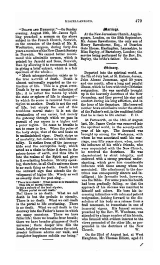 MISCELLANEOUS.                                      479
   "DEA.TH AlO> ETERNI~Y."-OnSunday                                 _an-lag,.
evening, August 12th, Mr. James Spil-                 At the New Jerusalem Church, Argyle-
ling preached a sermon on the ab.ove                Iquare, London, on the 20th September,
subject in the French Church, NoTWlCh,              Mr. J ames Rawsthome, the only son of
on the occasion of the death of Mr. R.              Henry Rawsthome, Esq., of Dearden
Woolterton surgeon, during forty-five               Gate House, Hasl.iDgden, Lancashire, to
years a merr:ber of the New Church Society          Miss Bayley, of Barnsbury, London; the
in Norwich. We cannot better recom-                 service being performed by the Rev. Dr.
mend this admirable sermon, which is                Bayley, the bride's father. No cards.
printed by Jarrold and Sons, No~ch,
than by allo~g it to recom~en.d 1tse1!,
in giving a bnef extract, which IS a fOll'                          8bituatp.
specimen of the whole-                                 Departed into the spiritual world, on
   " Much misapprehension exists as to              the 7th of July last, at St. Heliers, Jersey,
 the true NATURE of death. Death is                 John Alonzo J esseman, aged 20 years
 almost universally regarded as the ex-             and one month, after a long and painful
 tinction of life. This is a great error.           illness, which he bore with truly Christian
Death is by no means the extinction of              resignation. He was carefully brought
life· it is rather the means by which               up in the heavenly doctrines of the New
the ~tate or sphere of life is changed-             Jerusalem, and they proved his stay and
by which its scene is remo.ved from one             comfort during his long affiiction, and in
region to another. Death IS not the end             the hour of his departure. His bereaved
of life but simply the end of this                  mother bows submissive under the stroke
troublo~s mortal state; it is not the               of the Father's rod, in the confident belief
termination of our career, but merely               that he is risen to life eternal. F. D.
the gateway through w.hich ,,:e pass in
pursuit of our career ID a hIgher an.d                 At Farnworth, on the 13th of August
a purer region. To cease to breathe 18              last, Mr. James Cooke was removed into
not to cease to live. When the pulse of             the spiritual world, in the seventy-sixth
the body stops, th~t of the soul be~ts on           year of his age. The deceased was
in undiminished Vlgor. Death stnps us               brought up among the Wesleyans, with
of mortality, but clothes us with immor-            whom he was associated until his mar-
tality. It strikes from off the incorrup-           riage, near fifty years since, when, under
tible soul the corruptible body, which              the influence of his wife's friends, who
acted as a chain to fetter it down in the           were acquainted with the New Church,
prison-house of earth, and thu8 lifts it            he received the doctrines.           He was
into the realms of the Spirit and gives             characterized by strict integrity, and
to it everlasting freedom. Strictly speak-          endowed witb a strong practical under-
ing, therefore, in all God's universe.there         standing, which gave him considerable
is no such thing as death. Death IS but             influence with those among whom he
the outward sign that attends the de-               associated. His attachment to the doc-
velopment of higher life. Wisely as well            trines was consequently sincere and in-
as sweetly does the poet sing-                      telligent: his favourite book, however,
, There is no death! What seems so is transition;   was the Bible. For some yea1'8 his health
   This life of mortal breath                       had been gradually failing, so that the
Is but a suburb of the land elyslan,                approach of his decease was mani~est. to
   Whose portal we call death.'                     himself and others. He bore his m-
No! there is no death. What we call                 creasing infirmities with calm R,nd patie.nt
death is but the prelude to eternity.               resignation, loolring forward to the (hs-
There is no death. What we call death               solution of bis body as a release from a
is the portal to life everlasting. :rhere           frail tenement, to resuscitate in one of
is no death. What we call death IS the              inlIDortal vigour. His funeral sermon,
doorway into the Father's house in which            preached by the Rev. W. Woodman, was
are many mansions. There we have                    attended by a large number of his friends,
fuller life' there we breathe freer breath;         who listened with evident interest to the
there we have broader glimpses of God's             views presented of the other life, as pro-
universe; there deeper love fills the               pounded in the doctrines of the New
heart, brighter wisdom informs the mind,            Church.                                 W.
greater holiness adorns our walk, and
completer happiness enfolds our being."                On the 22nd of August last, at West
                                                    Haughton, Mr. Thomas Elliott, aged 51
                                                                                              /
 