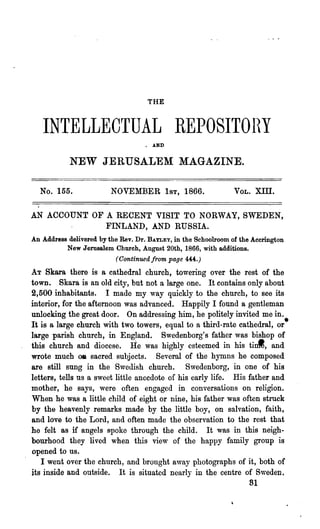THE


   INTELLECTUAL REPOSITOHY
                                       •   AND


            NEW JERUSALEM MAGAZINE.

  No. 155.               NOVEMBER 1ST, 1866.                  VOL.   XIII.

AN ACCOUNT OF A RECENT VISIT TO NORWAY, SWEDEN,
                       FINLAND, AND RUSSIA.
                                   BAYLEY, in the Schoolroom of the Accrington
An Address delivered by the Rev. Dr.
           New J ernsalem Church, August 20th, 1866, with additions.
                          (Continued from page 4-4:-4:.)
AT Skara there is a cathedral church, towering over the rest of the
town. Skara is an old city, but not a large one. It contains only about
2,500 inhabitants. I made my way quickly to the church, to see its
interior, for the afternoon was advanced. Happily I found a gentleman
unlocking the great door. On addressing him, he politely invited me in.
It is a large church with two towers, equal to a third-rate cathedral, or·
large parish church, in England. Swedenborg's father was bishop of
this church and diocese. He was highly esteemed in his tinl, and
wrote much OIl sacred subjects. Several of the hymns he composed
are still sung in the Swedish church. Swedenborg, in one of his
letters, tells us a sweet little anecdote of his early life. His father and
mother, he says, were often engaged in conversations on religion.
When he was a little child of eight or nine, his father was often struck
by the heavenly remarks made by the little boy, on salvation, faith,
and love to the Lord, and often made the observation to the rest that
he felt as if angels spoke through the child. It was in this neigh-
bourhood they lived when this view of the happy family group is
opened to us.
   I went over the church, and brought away photographs of it, both of
its inside and outside. It is situated nearly in the centre of Sweden        t



                                                                 81
 