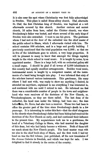 482                AN ACCOUNT OF A RECENT VISIT TO


    It is also near 'the spot where Christianity was first fully acknowledged
    in Sweden. This place is called Runs-abbey church. Olaf, afterwards
    St. Olaf, the first Christian king of Sweden, was baptized at a well
    afterwards covered by this church. Another curious and ancient
    church, 16 miles from here, called the Cloister church, was where
    Swedenborg's father was buried, and where several of the early kings of
    Sweden were also entombed. I went to see his grave. The gentleman
    whom I had met at the door of the cathedral was the chief master of
   the public school in Skara, which I afterwards visited with him. The
   school contains 500 scholars, and is a large and goodly building. I
   previously mentioned that the total population was 2,500; so that one
   in five of the inhabitants goes to school, a very large proportion. It
   will be pleasant to many to know that amongst the things regularly
   taught to the whole school is vocal music. It is taught by notes, by an
   appointed master. There is a large hall, with an orchestral gallery dd
   a small organ. I should be glad if all towns ·of 2,500 inhabitants in
   this country had equally excellent arrangements. Besides vocal music,
   instrumental music is taught by ~ competent master, all the instru-
   ments of a band being brought into play. I was informed that sixty of
   the scholars learned various instruments. This gentleman, like many
   others I had met with, was ready to show me anything I desired, he
  attended me anywhere, explained to me everything I was interested in,
   and continued with me until I retired to rest. He informed me that
  there was a considerable number of people in the town and neighbour..
  hood who were receivers of the doctrines of the New Church, or,
·Swedenborgianers, BS they are there called. The last dean of the
  cathedral, the head man under the bishop, had been one; the dean
  befor~im, Dr. Knos, had also been a receiver. These two had been in
  office the greater part of the time since Swedenborg's ~eath to a few
  years ago. It is interesting to notice this fact-that the chief clergymen
  in the church where Swedenborg's father had been bishop had received the
  doctrines of the New Church so early, and had continued their iirlluence
. to the present time. My acquaintance took me to a gentleman, the
  head of a Veterinary College in Skara, who had married the daughter
  of this dean, but who had lately become a widower. Both of them told
  me much about the New Church people. The head master went with
  me also to the chief book-shop of Skara, and the first work I laid my
  hand on was the Brd volume, just published, of the new translation of
  the Arcana Ccelestia in Swedish, and which was kept for "sale. I was
  delighted to find it already. in the centre of the country.
 