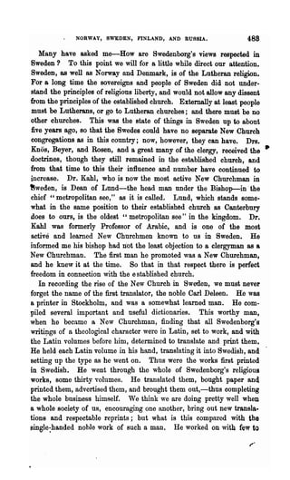 NORWAY, SWEDEN, FINLAND, AND RUSSIA.                 488
   Many have asked me-How are Swedenborg's views respected in
Sweden? To this point we will for a little while direct our attention.
Sweden, as well as Norway and Denmark, is of the Lutheran religion.
For a long time the sovereigns and people of Sweden did not tinder-
stand the principles of religious liberty, and would not allow any dissent
from the principles of the established church. Externally at least people
must be Lutherans, or go to Lutheran churches; and there must be no
other churches. This was the state of things in Sweden up to about
five years ago, so that the Swedes could have no separate New Church
congregations as in this country; now, however, they can have. Drs.
Knos, Beyer, and Rosen, and a great many of the clergy, received the •
doctrines, though they still remained in the established church, and
from that time to this their influence and nunlber have continued to
increase. Dr. Kahl, who is now the most active New Churchman in
~weden, is Dean of Lund-the head man under the Bishop-in' the
chief "metropolitan see," as it is called. Lund, which stands some..
what in the same position to their established church as Canterbury
does to ours, is the oldest "metropolitan see" in the kingdom. Dr.
Kahl was formerly Professor of Arabic, and is one of the most
active and learned New Churchmen known to us in Sweden. He
informed me his bishop had n·ot the least objection to a clergyman as a
New Churchman. The first man he promoted was a New Churchman,
and he knew it at the time. So that in that respect there is perfect
freedom in connection with the established church.
   In recording the rise of the New Church in Sweden, we must never
forget the name of the first translator, the noble Carl Deleen. He was
a printer in Stockholm, and was a somewhat learned man. He com..
piled several important and useful dictionaries. This worthy man,
when he became a New Churchman, finding that all Swedenborg's
wri~gs of a theological character were in Latin, set to work, and with
the Latin volumes before him, determined to translate and print them.
He held each Latin volume in his hand, translating it into Swedish, and
setting up the type as he went OD. Thus were the works first printed
in Swedish. He went through the whole of Swedenborg's religious
works, some thirty volumes. He translated them, bought paper and
printed them, advertised them, and brought them out,-thus completing
the whole business himself. We think we are doing pretty well when
a whole society of us, encouraging one another, bring out new transla-
tions and respectable reprints; but what is this compared with the
~ingle:handed noble work of such a man. He worked on with few to
 