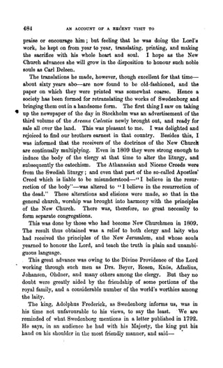 484              AN ACCOUNT OF A RECENT VISIT TO


   praise or encourage him; but feeling that he was doing the Lord's
   work, he kept on from year to year, translating, printing, and making
   the sacrifice with his whole heart and soul. I hope as the New
   Church advances she will grow in the disposition to honour such noble
   souls BS Carl Deleen.
      The translations he made, however, though excellent for that time-
   about sixty years abo--are now found to be old-fashioned, and the
   paper on which they were printed was somewhat coarse. Hence a
   society has been formed for retranslating the works of Swedenborg and
   bringing them out in a handsome form. The first thing I saw on taking
• up the newspaper of the day in Stockholm was an advertisement of the
  third volume of the Areana Calestia newly brought out, and ready for
   sale all over the land. This was pleasant to me. I was delighted and
  rejoiced to find our brothers earnest in that country. Besides this,_ I
  was informed that the receivers of the doctrines of the New Churclt
  are co~tinually multiplying. Even in 1809 they were strong enough to
  induce the body of the nlergy at that time to alter the liturgy, and
  subsequently the catechism. The Athanasian and Nicene Creeds were
  from the Swedish liturgy; and even that part of the so-called Apostles'
   Creed which is liable to be misunderstood-" I believe in the resur-
  rection of the body"-was altered to "I believe in the resurrection of
  the dead." These alterations and elisions were made, so that in the
  general church, worship was brought into harmony with the principles
  of the New Church. There was, therefore, no great necessity to
  form separate congregations.
      This was done by those who had become New Churchmen in 1809.
  The result thus obtained was a relief to both clergy and laity who
  had received the principles of the New Jerusalem, and whose souls
  yearned to honour the Lord, and teach the truth in plain and unambi..
  guous language.
  . This great advance was owing to the "Divine Providence of the Lord
  working through such men as Drs. Beyer, Rosen, Knos, Afzelius,
  Johansen, Ohdner, and many others among the clergy. But they no
  doubt were greatly aided by the friendship of some portions of the
  royal family, and a considerable number of the world's worthies among
  the laity.
     The king, Adolphus Frederick, as Swedenborg informs us, was in
  his time not unfavourable to his views, to say the least. .We are
  reminded of what Swedenborg mentions in a letter published in 1792.
  He says, in an audience he had with his ~Iajesty, the king put his
  hand on his shoulder in the most friendly manner, and said- ·
 