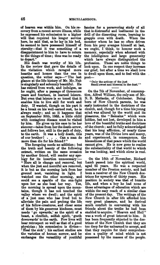 46                               MISCELLANEOUS.

of heaven was within him. On his re-          fancies for a persevering study of all
covery from a recent severe illness, while    that is distressful and loathsome in the
he expressed his submission to a higher       drill of the dissecting room, learning to
will that required his longer service         grapple even with death. When the
here, he said that, as he lay in his bed,     monster whom he has 80 often driven
he seemed to have possessed himself of        from his prey avenges himself at last,
eternity-that it was something of a           we ought, I think, to honour such a
disappointment to him to have to return       memory, especially when adorned with
to the things of time; thus was he ready      the intelligence and large generosity
to depart."                                   which .have always distinguished the
   His death was worthy of his life.          profession. These &1'e noble things to
In the review that gave the details of        look upon. In one respect they increase
the visitation which ravaged more             om grief, but after a time we shall love
hearths and homes than the one in             to dwell upon them, and to feel with the
question, the writer says-" The last          poet----
glance at the life-history of Mr. Mc. Nab        , Only the actions of the just
is singularly and solemnly beautiful. He           Smell sweet and blossom in the dust.' "
has retired from work, and indulges, as
he ought, after a passage of threescore          On the 7th of November, of consump-
ye&1'8 and fourteen, in learned leisure.      tion, Alfred William, the only SOD of Mr.
But even that leisure is so toned that it     N. B. Mattacks, of Colchester. Being
enables him to live still for work and        born of New Church parents, he was
duty. If wanted, thollgh on his part it       euly instructed in the doctrines of the
be a break on his well-earned rest, he is     church, and, though for a time his young
always ready; and 80 it happens that          mind was allured by the world and its
Ion September 80th, 1865, a little child      pleasures, the "Remains" which were
with contagious disease must be visited       hidden, but not lost, developed in him a
by him. He gives up his ease to be her        love of the beautiful truths and doctrines
euccour-takes from her the death-arrow,       of the church; and he fully acknowledged
and follows her, still in the path of duty,   that his long aftliction, of nearly three
to the earth. It was a holy death, this       years, was of the Divine love and mercy,
of our brother! • • . Can a man do            and experienced, in consequence, the
 more than die for his friend?"                blessedness of that peace which the world
    The foregoing needs no addition; but      cannot give. He is now gone to realise
the truth and beauty of the following          the substantiality of that world to which
 extract, written on the same occasion         he was looking, and which alone is real.
 by another friend, will render any. apo-
logy for its insertion unnecessary:-             On the 16th of November, Richard
 "Here all is change and removal, but         Lamb passed into the spiritual world,
 when the just and merciful are removed,      aged 85 years. He was a respected
it is but as the moming lark from her         member of the Preston society, and had
 ground nest, vanishing in light. I           been a receiver of the New Church doc-
 watched one the other morning, and           trines for upwards of thirty years. His
 could see a sparkle of the sun-light         position in society was that of humble
 upon her as she beat her way. Yes,           life, and when a boy he had none of
 the morning is spread upon the moun-         those advantages of education which are
 tains, though it has not touched the         within the easy reach of a similar class
 valley where we dwell; and the spirit        of the present day. The writings of the
 of a just man who has lived but to           New Church in after life afforded him
 alleviate the pain and prolong the life      very great pleasure, and he derived
 of bis fellow-creatures, and cheer some      much comfort in conversing with his
 of them by his generous kindness, must       friends about the truths he had been
 needs 'go upwards,' as the spirit of •       enabled to acquire. "Heaven and Hell"
 beast, a churlish, selfish spirit, 'goeth    was a work of great interest to him. It
 downwards' to the earth. Few lives will      has been frequently objected to the doc-
 bear retrospect so well as that of a good    trines of the New Church that they are
physician; bis commission is divine-          too deep for the unlearned to accept, and
 , Heal the sick'; his earliest studies are   that they require for their comprehen-
the varieties of human sorrow, and he         sion a quality of mind which is not
exchanges the versatility of youthful         possessed by the masses of the people.
 