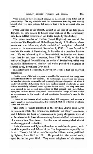 NORWAY, SWEDEN, FINLAND, AND RUSSIA.                           485
    Cl The Consistory have published nothing on the subject of my letter and of

.your writings. We may conclude from that circumstance that they have nothing
'against what you have written, but perceive that it is in agreement with the
 truth."
   From that time to the present, at least to the time of the late queen
Qowager, we have reason to believe some portions of the royal family
 have been faithful receivers of the truths taught by Swedenborg.
   The prime minister of Sweden (Count Hopkens) was one of the
 members of the Exegetic and Philanthropic Society of Stockholm, whose
names are now before me, which consisted of twenty-four influential
persons at its commencement, November 1, 1786. It was formed to •
circulate the works of Swedenborg, in imitation of a previous London
one. We are informed by C. A. Nordenskiold, its founder and Secre-
tary, that he had been a member, from 1783 to 1786, of the first
aociety in England for publishing the works of Swedenborg, which was
called the Philanthropical Society, and which published a maga~ine or
journal at 62, Tottenham Court-road.
   In a letter from Stockholm, in November, 1789, I find the following
 paragraph : -
    " In the course of the last two years, a cOllsiderable number of the clergy "have
 been introduced into the new doctrine. In one bishopric alone we can now reckon
no less than forty-s'ix respectable and profoundly-learned clergymen, of whom I
send you herewith a list, among whom those thirteen marked by asterisks are such
-as have so cordially embraced these high and Divine truths, that they have often
been exposed to the severest persecutions on that account, yet, nevertheless,
openly and without reserve they preach the new doctrine, though with the caution
 as yet necessary in this country, of not mentioning Swedenborg's name in the
 pulpit."
    "In one of our dioceses, which contains about 300 clergymen, and receives a
 yearly supply of ten young ministers, it is remarked, that six of the ten are always
 in the new doctrine."
   This state of things contin~ed in the Swedish Church until, as we
have seen, in 1809, the formularies, including the liturgy, catechism, .
and, I believe, the book of examination for young clergymen, were all
so far altered as to leave almost nothing that could offend the conscience
of a sincere New Churchman. But this was not accomplished without
much struggle and contention,.
   Knos, Johansen, and Tybeck, three learned and able clergymen, wrote •
much in exposition and defence of the New Dispensation, especially the
latter. I have a list before me of twenty-five different works, published
by Tybeck, from 1818 to 1831. He passed into the eternal world,
aged 86, in the year 1837. Very warm eulogiums of his character
 
