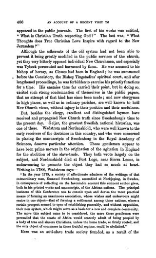 486                 AN ACCOUNT OF A RECENT VISIT TO

  appeared in the pnblic journals. The first of his works was entitled,
   " What is Christian Truth respecting God?", The last was, "What
  Thoughts does True Christian Love Inspire with regard to the New
  Jerusalem ?"
     Although the adherents of the old system had not been able to
  prevent it being greatly modified in the public services of the church,
  yet they very bitterly opposed individual New Churchmen; and especially
  was Tybeck persecuted and harrassed by them. He was accused to hie
  bishop of heresy, as Clowes had been in England; he was summoned
, before the Consistory, the Bishop Tingstadius' spiritual court, and after
  lengthened proceedings, he was forbidden to exercise his priestly functions
  for a time. His enemies thus far carried. their point, but in doing so,
  excited such strong condemnation of themselves in the public papers,
  that no attempt of that kind has since been made; and now clergymen
  in high places, as well as in ordinary parishes, are well known to hold
  New Church views, without injury to their position and their usefulness.
     But, besides the clergy, excellent and distinguished laymen have
  received and propagated New Church truth since Swedenborg's time to
  the present day. Geijer, the greatest Swedish. national historian, was
  one of these. Wadstrom and Nordenskiold, who were well known to the
  early receivers of the doctrines in this country, and who were concemed
  in placing the manuscripts of Swedenborg in the Royal Academy of
  Sciences, deserve particular attention. These gentlemen appear to
  have been prime movers in the origination of the agitation in England
  for the abolition of the slave-trade. They both wrote largely on the
  subject, and Nordenskiold died at Port Logo, near Sierra Leone, in
  endeavouring to promote the object 'they had so much at heart.
  Writing in 1788, Wadstrom says-
     "In the year 1779, a society of affectionate admirers of the writings of that
  extraordinary man, Emanuel Swedenborg, assembled at Norkjoping, in Sweden,
  in consequence of reflecting on the favourable account this eminent author gives,
  both in his printed works and manuscripts, of the Mrican nations. The principal
  business of this Conference was to consult upon and devise the most practical
  means of forming an unanimous association, whose wishes and endeavours might
  centre in one object-that of forming a settlement among those nations, where a
  certain prospect seemed to open of establishing peaceably t and without opposition,
  their new system, which might serve as a· basis for a new and complete community.
  The more this subject came to be considered, the more these gentlemen were
  persuaded that the coasts of Mrica would scarcely admit of being peopled by
  a body of true and sincere Christians, unless the home trade, so firmly rooted, and
  the only object of commerce in those fruitful regions, could be abolished."
     Here was an anti-slave trade society founded, as a result of the
 