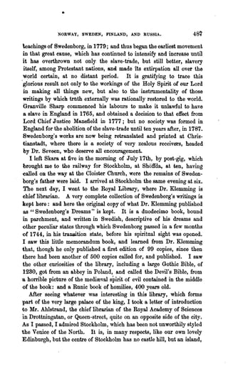 •

               NORWAY, SWEDEN, FINLAND, AND RUSSIA.

 teachings of BWedenborg, in 1779; and thus began the earliest movement
 in that great cause, which has continued to inten.sify and increase until
 it has overthrown not only the slave-trade, but still better, slavery
  itself, among Protestazit nations, anei made its extirpation all over the
  w~rld certain, at no distant period.       It is gratifying to trace this
.glorious result not only to the workings of the Holy Spirit of eur Lord
  in making all things new, but also to the instrnmentality of those
 writings by which trtlth externally was rationally restored to the world·.
  Granville Sharp commenced his labours to make it unla.wful to have
  8 slave in England in 1765, and obtained a decision to that effect from
 ,Lord Chief Justice Mansfield in 1777; but no society was formed in
  England for the abolition of the slave-trade until ten years after, in 1787,.
 Swedenborg's works a,re now being retranslated and printed at Chris-
  tianstadt, where there is a society of very zealous receivers, headed
  by Dr. Seveen, who deserve all encouragement.
     I left Skar& at five in the morning of J nly 17th, by post-gig, which
  brought me to the railway for Stockholm, at Shoffda, at ten, having
 'Called on the way at the Cloister Church, were the remains of Sweden-
'borg's father were laid. I anived at Stockholm the same evening at six.
 The next day, I went to the Royal Library, where Dr. Klemming is
 chief librarian. A very complete collection of Swedenborg's writings is
 kept here: and. here the original copy of what Dr. Klemming published
  as " Swedenborg's Dreams" is kept. It is a duodecimo book, bound
 in parchment, and written in Swedish, descriptive of his dreams and
 ()ther peculiar states through which Swedenborg passed in a few months
'Of 1744, in his transition state, before his spiritual sight was opened.
 I saw this little memorandum book, and learned from Dr. Klemming
 that, though he only published a first edition of 99 copies, since then
 there had been another of' 500 copies called for, and published. I saw
 the other cnri9sities of the library, including a large Gothic Bible, of
 1280, got from an abbey in Poland, and called the Devil's Bible, from
a homble picture of the medimval spirit of evil contained in the middle
 of the book: and a Runic book of homilies, 400 years old.
     After seeing whatever was interesting in this library, which forms
·part of the very large palace of the king, I took a letter of introduction
to Mr. AhIstrand, the chief librarian of the Royal Academy of Sciences
in Drottningatan, or Queen-street, quite on an opposite side of the city.
As I passed, I admired Stockholm, which has been not unworthily styled
the Venice of the North. It is, in many respects, like our own lovely
Edinburgh, but the centre of Stockholm has no castle hill., but an island,
 