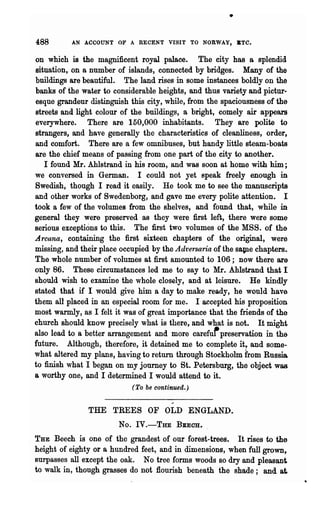 •

488       AN ACCOUNT OF A RECENT VISIT TO NORWAY, BTC.


on which is the magnificent royal palace. The city has a splendid
situation, on a number of islands, connected by bridges. Many of the
buildings are beautiful. The land rises in some instances boldly on the
banks of the water to considerable heights, and thus variety and pictur·
esque grandeur distinguish this city, while, from the spaciousness of the
streets and light colour of the buildings, a bright, comely air appears
everywhere. There are 150,000 inhabitants. They are polite to
strangers, and have generally the characteristics of cleanliness, order,
and comfort. There are a few omnibuses, but handy little steam-boats
are the chief means of passing from one part of the city to another.
   I found Mr. Ahlstrand in his room, and was soon at home with him;
we conversed in German. I could not yet speak freely enough in
Swedish, though I read it easily. He took me to see the manuscripts
and other works of Swedenborg, and gave me every polite attention. I
took a few of the volumes from the shelves, and found that, while in
general they were preserved as they were first left, there were some
serious exceptions to this. The first two volumes of the MSS. of the
Arcana, containing the first sixteen chapters of the original, were
missing, and their place occupied by the Adt'ersaria of the SBUe chapters.
The whole number of volumes at first amounted to 106; now there are
only 86. These circumstances led me to say to Mr. Ahlstrand that I
should wish to examine the whole closely, and at leisure. He kindly
stated that if I would give him a day to make ready, he would have
them all placed in an especial room for me. I accepted his proposition
most warmly, as I felt it was of great importance that the friends of the
church should know precisely what is there, and what is not. It might
also lead to a better arrangement and more caref~ preservation in the
future. Although, therefore, it detained me to complete it, and some-
what altered my plans, having to return through Stockholm from Russia
to finish what I began on my journey to St. Petersburg, the object was
a worthy one, and I determined I would attend to it.
                            (To be continued.)


               THE TREES OF OLD ENGLAND.
                        No. IY.-THE       BBECH...

THE Beech is one of the grandest of our forest-trees.    It rises to the
height of eighty or a hundred feet, and in dimensions, when full grown~
surpasses all except the oak. No tree forms woods so dry and pleasant
to walk in, though grasses do not flourish beneath the shade; and a~
 