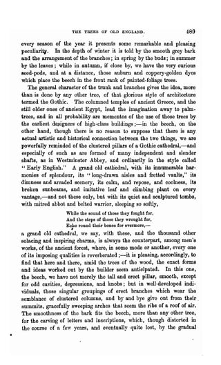 THE TREES OF OLD        ENGLL~D.                489
    every season of the year it presents some remarkable and pleasing
    peculiarit,. In the depth of winter it is told by the smooth grey bark
    and the arrangement of the branches; in spring by the buds; in summer
    by the leaves; while in autumn, if close by, we have the very curious
    Beed-pods, and at a distance, those auburn and coppery-golden dyes
    which place the beech in the front rank of painted-foliage trees.
       The general character of the trunk and branches gives the idea, more
    than is done by any other tree, of that glorious style of architecture
    termed the Gothic. The columned temples of ancient Greece, and the
    still older ones of ancient Egypt, lead the imagination away to palm·
    trees, and in all probability are mementos of the use of those trees by
    the earliest deJ;igners of ·high-class buildings ;-in the beech, on the
    other hand, though there is no reason to suppose that there is any
    actual artistic and historical connection between the two things, we are
    powerfully rem'inded of the clustered pillars of a Gothic cathedral,-and
    especially of such as are formed of many independent and slender
    shafts, as in Westminster Abbey, and ordiI.!srily in the style called
    " Early English." A grand old catliedral, wi~h its innumerable har·
    monies of splendour, its "long-drawn aisles and fretted vaults," its
    dimness and arcaded scenery, its calm, and repose, and coolness, its
    broken sunbeams, and imitative leaf and climbing plant on every
    vantage,-and not these only, but with its quiet and sculptured tombs,
    with mitred abbot and belted warrior, sleeping so softly,
                       While the sound of those they fought for,
                       And the steps of those they wrought for,
                       Echo round their bones for evermore,-
                         #
    a grand old cathedral, we say, with these, and the thousand other
    solacing and inspiring charms, is always the counterpart, among men's
    works, of the ancient forest, where, in some mode or another, every one
    of its imposing qualities is reverberated ;-it is pleasing, accordingly, to
    find that here and there, amid the trees of the wood, the exact forms
    and ideas worked out by the builder seem anticipated. In this one,
    the beech, we have not merely the tall and erect pillar, smooth, except
    for odd cavities, depressions, and knobs; but in well-developed indi-
    viduals, those singular groupings of erect branches which wear the
    semblance of clustered columns, and by and bye give out from their.
    summits, gracefully sweeping arches that seem the ribs of a roof of air.
    The smoothness of the bark fits the beech, more than any other tree,
    for the carving of letters and inscriptions, which, though distorted in
    the course of a few years, and eventually quite lost, by the gradual
•
 