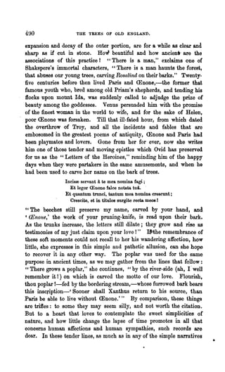 THE TREES OF OLD ENGLAND.

expansion and decay of the outer portion, are for a while as clear and
sharp as if cut in stone. How beautiful and how ancient- are the
associations of this practice r "There is a man," exclaims one of
Shakspere's immortal characters, "There is a m~ haunts the forest,
that abuses our young trees, carving Rosalind on their barks." Twenty-
five centuries before then lived Paris and <Enone,-the former that
famous youth who, bred among old Priam's shepherds, and tending his
flocks upon motmt Ida, was suddenly called to adjudge the prize of
beauty among the goddesses. Venus persuaded him with the promise
of the finest woman in the world to wife, and for the sake of Helen,
poor <Enone was forsaken. Till that ill-fated hour, from which dated
the overthrow of Troy, and all the incidents and fables that are
embosomed in the greatest poems of antiquity, <Enone and Paris had
been playmates and lovers. Gone from her for ever, now she writes
him one of those tender and moving epistles which Ovid has preserved
for us as the "Letters of the Heroines," reminding him of the happy
days when they were partakers in the same amusements, and when he
had been used to carve her name on the bark of trees.
                  Incisoo servant a te mea nomina fagi ;
                     Et legor <Enone falce notata tui. '
                  ~t quantum tmnci, tantum mea nomina crescunt;
                     Crescite, et in titul08 surgite recta moos 1
cc   The beeches still preserve my name, carved by your hand, and
C    (Enone,t the work of your pruning-knife, is read upon their bark.
As the trunks increase, the. letters still dilate; they grow and rise as
testimonies of my just claim upon your love!" Iftthe remembrance of
these soft moments could not recall to her his wandering affection, how
little, she expresses in this simple and pathetic allusion, can she hope
to recover it in any other way. The poplar was used for the same
purpose in ancient times, as we may gather from the lines that follow:
" There grows a poplar," she continues, "by the river-side (ab, I' well
remember it!) on which is carved the motto of our love. Flourish,
thon poplar !-fed by the bordering streatn,-whose furrowed bark bears
this inscliption-' Sooner shall Xanthus return to his source, than
Paris be able to live without <Enone. t " By comparison, these things
are trifles: to some they may seem silly, and not worth the citation.
But to a heart that loves to contemplate the sweet simplicities of
nature, and how little change the lapse of time promotes in all that
concerns human affections and human sympathies, such records are
dear. In· these tender lines, as much as in any of the simple narratives
                                                                           •
 