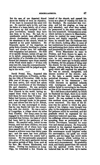 MISCBLLANBOUS.                                      47
 But the cua of our departed friend           behalf of the church, and openecl hiJ
 shows the futility of such an objection.     house &8 a place of wQl'lhip for them on
 H the heart is concerned the mind will       the Sundays. He conducted this wor-
 see. He married early in life, and was       ship, and led the singing, so long as
 the father of a large family, all of whom    they attended; and when they ceased,
 have grown lip and accepted his reli-        he persevered in the same course with
 gious eonvictions, because they have         his own household. Circumstances arose
 seen them to be true. He had, for a          which led him to remove to Manchester,
 eonsiderable period, been aftIicted with     where he resided for many years, well
 chronic rheumatism, which prevented          known and highly respected.          When
 his attendance at the church, which he       there, he entered into the business uses
 regarded as his quiet habitation. He         of the church, holding office in some of
frequently spoke of his departure as          her institutions for a considerable period,
 going mm a humble dwelling to a better       and performing their duties with the care
home, and always bore his suft'erings         and punctuality for which he was remark-
with resignation and patience. He died        able. From Manehester he came to
of no speci1ic disease, unless old age can    Preston, and from thence be again re-
80 be oalled; possessing the disposition      turned to his native village, where, how-
and docility of • Christian who had long      ever, he only remained a short time.
formed his character upon those maxims        About twelve years ago he finally settled
of the Word which teach-" If thou wilt        in Preston, for the purpoee of being near
enter into life, keep the commandments,"      the church for the enjoyment of ita pri-
and that everyone will be judged accord-      vileges, without being far from the pro-
ing to his work.                       R.     perty which stDl required his attention.
                                               He was an earnest, thoughtful, and
    Dand Nuttal, Esq., departed this          sincere member of the church; and,
life, at his residence, in Preston, on Sun-   to the las1i, a careful reader of ita
day the 19th of November, 1865, in the        J»81"!odioal literature. He was exceed-
90th year of his age,---an age to which       mgly quiet in his demeanour; but
few men arrive, and which few adom            would converse on spiritual subjeda
with more excellences of the Christian's      with intelligence and freedom, and
life and character. He was probably           seldom failed in conveying to his friends
the oldest receiver of the doctrines of the   an idea of the clearness of his perception.
New Church in the world, having ac-              By a fall from a short ladder, by which
cepted them when he was a boy, and            he fractured his thigh, there is no doubt
held them for more than 70 years. His         that his life has been somewhat shor-
father had become a reader before him;        tened. He was confiDed to his bed by
and it was through books in his posses-       this accident about seven months, and
sion, and others lent him by Dr. Abbott,      never recovered. The time of his ill-
by whom he was encouraged to study,           ness was the period in which the prin-
that he was finally led into his connec-      ciples of his religion were brought into
tion with the church. He was a native         play, by the resignation which he evinced,
of Longridge, a village about six miles       the patience which he exercised, and the
from Preston. For many years he was           gratitude which he exprelsed for the
engaged in the cotton trade, and thereby      attentions bestowed upon him. He bore
extended that fortune, the basis of which     his suft'erings without repining, passivel,.
had been laid by the patrimony of his         accepting them 88 permissions of the
father. He married early, before he was       Divine Providence, intended for some
twenty, and had three children, two sons      wise and eternal purpose. He frequently
and a daughter, all of whom have long         referred to his expected departure, and
since passed into the eternal world. He       spoke of it with the utmost composure.
became a widower more than thirty years       His countenance would brighten under
ago; and his name has been publicly           the conversation; his quiek eye would
known to the ehurch for nearly half a         sparkle, and his happy lips would smile
century. He was personally acquainted         with a pleasure which nothing but a
with some of the early patriarchs during      sense of true Christianity could inspire
the active periods of their lives, such as    under such circumstances. He gradually
the Rev. Mr. Clowes, Hindmarsh, and           sunk, and finally passed from the natural
others. During his residence at Long-         into the spiritual world, where it is
ridge, he interested a few friends OD         believed that he will wake up to realise
 