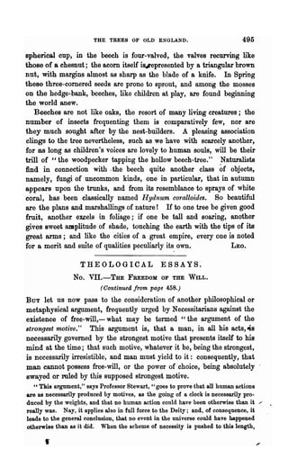THE TREES OF OLD ENGLAND.                            495

spherical cup, in the beech is four-valved, the valves recurving like
those of a chesnut; the acorn itself ifJ4lepresented by a triangular brown
nut, with margins almost as sharp as the blade of a knife. In Spring
these three-cornered seeds are prone to sprout, and among the mosses
on the hedge-bank, beeches, like children at play, are found beginning
the world anew.
   Beeches are not like oaks, the resort of many living creatures; the
number of insects frequenting them is comparatively few, nor are
they much sought after by the nest-builders. A pleasing association
clings to the tree nevertheless, such as we have with scarcely another,
for as long as children's voices are lovely to human souls, will be their
trill of "the woodpecker tapping the hollow beech-tree." Naturalists
find in connection with. the beech quite another class              of
                                                                   objects,
namely, fungi of uncommon kinds, one in particular, that in autumn
appears npon the trunks, and from its resemblance to sprays of white
coral, has been classically named Hydnum coraUoides. So beautiful
are the plans and. marshallings of nature! If to one tree be given good
fruit, another excels in foliage; if one be tall and soaring, another
gives sweet amplitude of shade, touching the earth with the tips of its
great arms; and like the cities of a great empire, every one is noted
for a merit and suite of qualities peculiarly its own.             LEO.

                   THEOLOGICAL                 ESSAYS.
                No. VII.-THE FREEDOM            OF   THE WILL.
                          (Continued from page 458.)
BUT    let us now pass to the consideration of another philosophical or
metaphysical argument, frequently urged by Necessitarians against the
existence of free-will,- what may be termed "the argument of the
st1·ongest motive." This argument is, that a man, in all his acts,4s
necessarily governed by the strongest motive that presents itself to his
mind at the time; that such motive, whatever it be, being the strongest,
is necessarily irresistible, and man must yield to it: consequently, that
man cannot possess free-will, or the power of choice, being absolutely
swayed or ruled by this supposed strongest motive.
   " This argument," says Professor Stewart, "goes to prove that all human actions
are as necessarily produced by motives, as the going of a clock is necessarily pro-
duced by the weights, and that no human action could have been otherwise than it /'
really was. Nay, it applies also in full force to the Deity; and, of consequence, it
leads to the general conclusion, that no event in the universe could have happened
otherwise than as it did. When the scheme of necessity is pushed to this length,
      ,
 
