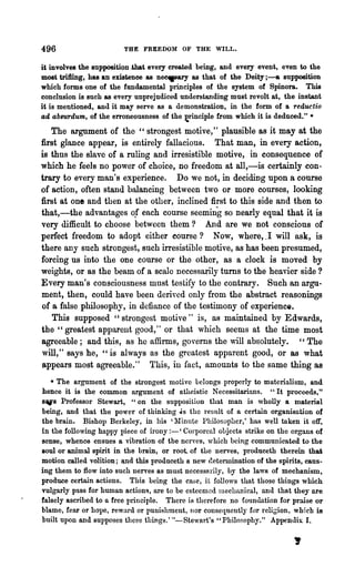 496                     THE FREEDOM OF THE WILL.

it involves the supposition.that every created being, and every event, even to the
most tri1ling, has an existence as ne~ as that of the Deity j - & supposition
which forms one of the fundamental principles of the system of Spinora. This
conclusion is such as every unprejudiced understanding must revolt at, the instant
it is mentioned, and it may serve as a demonstration, in the form of a reductio
ad absurdum, of the erroneousness of the ~rinciple from which it is deduced." •
   The argument of the "strongest motive," plausible as it may at the
first glance appear, is entirely fallacious. That man, in every action,
is thus the slave of a ruling and irresistible motive, in consequence of
which he feels no power of choice, no freedom at all,-is certainly con-
trary to every man's experience. Do we not, in deciding upon a course
of action, often stand balancing between two or more courses, looking
first at one and then at the other, inclined first to this side and then to
that,-the advantages of each course seeming so nearly equal that it is
very difficult to choose between them? And are we not conscious of
perfect freedom to adopt either course? Now, where,.1 will ask, is
there any such strongest, such irresistible motive, as has been presumed,
forcing us into the one course or the other, as a clock is moved by
weights, or as the beam of a scale necessarily turns to the heavier side?
Every man's consciousness must testify to the contrary. Such an argu-
ment, then, could have been derived only from the abstract reasonings
of a false philosophy, in defiance of the testimony of experience.
   This supposed" strongest motive" is, as maintained by Edwards,
the" greatest apparent good," or that which seems at the time most
agreeable; and thi.s, as he affirms, governs the will absolutely. " The
will," says he, "is always as the greatest apparent good, or as what
appears most agreeable." This, in fact, amounts to the same thing as
   • The argument of the strongest motive belongs properly to materialism, and
hence it is the common argument of atheistic Necessitarinns. "It proceeds,"
s'Is Professor Stewart, "on the supposition that man is wholly a material
being, a.nd that the power of thinking ~s the result of a certain organisution of
the brain. Bishop Berkeley, in his 'l:Iinute Philosopher,' has well taken it off,
in the following happy piece of irony :-' Corporeal objects strike on the organs of
sense, whence ensues a vibration of the nerves, 'Which being communicated to the
soul or animal spirit in the brain, or root. of the nerves, produceth therein that
motion called volition; llnd this produceth a new determination of the spirits, caus-
ing them to flow into such nerves as must necessarily, hy the laws of mechanism,
produce certain actions. This being the case, it follows that those things which
vulgarly pass for human actions, are to be esteemed Inechn,nical, and that they are
falsely ascribed to a free principle. There is therefore no foundation for praise or
blame, fear or hope, reward or punishment, nor conseqnent1:y for relic;ion, which is
built upon and supposes these things.' "-Stewart's "Philosophy." Appendix I.

                                                                            ,
 